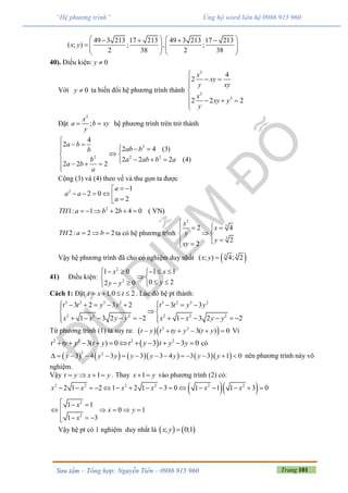 Trang 101Sưu tầm – Tổng hợp: Nguyễn Tiến – 0986 915 960
“Hệ phương trình” Ủng hộ word liên hệ 0986 915 960
49 3 213 17 213 49 3 213 17 213
( ; ) ; , ;
2 38 2 38
x y
      
       
   
40). Điều kiện: 0y 
Với 0y  ta biến đổi hệ phương trình thành
2
2
3
4
2
2 2 2
x
xy
y xy
x
xy y
y

 


   

Đặt
2
;
x
a b xy
y
  hệ phương trình trên trở thành
2
2 2 2
4
2
2 4 (3)
2 2 2 (4)
2 2 2
a b
ab bb
b a ab b a
a b
a

    
 
     

Cộng (3) và (4) theo vế và thu gọn ta được
2
2
1
2 0
2
1: 1 2 4 0 ( VN)
a
a a
a
TH a b b
 
     
     
2: 2 2TH a b   ta có hệ phương trình
2
3
3
2 4
2
2
x
x
y
y
xy

  
 
 
Vậy hệ phương trình đã cho có nghiệm duy nhất  3 3
( ; ) 4; 2x y 
41) Điều kiện:
2
2
1 0 1 1
0 22 0
x x
yy y
     
 
   
Cách 1: Đặt 1,0 2t x t    . Lúc đó hệ pt thành:
3 2 3 2 3 2 3 2
2 2 2 2 2 2
3 2 3 2 3 3
1 3 2 2 1 3 2 2
t t y y t t y y
x x y y x x y y
         
 
             
Từ phương trình (1) ta suy ra:   2 2
3( ) 0t y t ty y t y      Vì
 2 2 2 2
3( ) 0 3 3 0t ty y t y t y t y y           có
         
2 2
3 4 3 3 3 4 3 3 1 0y y y y y y y y              nên phương trình này vô
nghiệm.
Vậy 1t y x y    . Thay 1x y  vào phương trình (2) có:
  2 2 2 2 2 2
2
2
2 1 2 1 2 1 3 0 1 1 1 3 0
1 1
0 1
1 3
x x x x x x
x
x y
x
               
  
    
   
Vậy hệ pt có 1 nghiệm duy nhất là    ; 0;1x y 
 