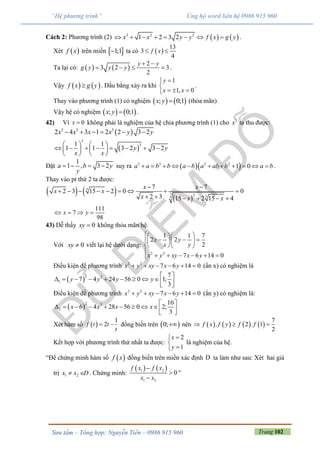 Trang 102Sưu tầm – Tổng hợp: Nguyễn Tiến – 0986 915 960
“Hệ phương trình” Ủng hộ word liên hệ 0986 915 960
Cách 2: Phương trình (2)    2 2 2
1 2 3 2x x y y f x g y        .
Xét  f x trên miền  1;1 ta có  
13
3
4
f x 
Ta lại có:    
2
3 2 3
2
y y
g y y y
 
    .
Vậy    f x g y . Dấu bằng xảy ra khi
1
1, 0
y
x x


  
.
Thay vào phương trình (1) có nghiệm    ; 0;1x y  (thỏa mãn)
Vậy hệ có nghiệm    ; 0;1x y  .
42) Vì 0x  không phải là nghiệm của hệ chia phương trình (1) cho 3
x ta thu được:
 3 2 3
2 4 3 1 2 2 3 2x x x x y y     
 
3
31 1
1 1 3 2 3 2y y
x x
   
          
   
Đặt
1
1 , 3 2a b y
y
    suy ra   3 3 2 2
1 0a a b b a b a ab b a b           .
Thay vào pt thứ 2 ta được:
   
 
3
2 33
7 7
2 3 15 2 0 0
2 3 15 2 15 4
x x
x x
x x x
 
        
     
111
7
98
x y   
43) Dễ thấy 0xy  không thỏa mãn hệ.
Với 0xy  viết lại hệ dưới dạng:
2 2
1 1 7
2 2
2
7 6 14 0
x y
x y
x y xy x y
   
     
   

     
Điều kiện để phương trình 2 2
7 6 14 0x y xy x y      (ẩn x) có nghiệm là
 
2 2
1
7
7 4 24 56 0 1;
3
y y y y
 
          
Điều kiện để phương trình 2 2
7 6 14 0x y xy x y      (ẩn y) có nghiệm là:
 
2 2
2
10
6 4 28 56 0 2;
3
x x x x
 
          
Xét hàm số  
1
2f t t
t
  đồng biến trên  0; nên        
7
. 2 . 1
2
f x f y f f  
Kết hợp với phương trình thứ nhất ta được:
2
1
x
y



là nghiệm của hệ.
“Để chứng minh hàm số  f x đồng biến trên miền xác định D ta làm như sau: Xét hai giá
trị 1 2x x D  . Chứng minh:
   1 2
1 2
0
f x f x
x x



”
 