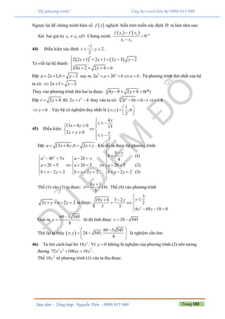 Trang 103Sưu tầm – Tổng hợp: Nguyễn Tiến – 0986 915 960
“Hệ phương trình” Ủng hộ word liên hệ 0986 915 960
Ngược lại để chứng minh hàm số  f x nghịch biến trên miền xác định D ta làm như sau:
Xét hai giá trị 1 2x x D  . Chứng minh:
   1 2
1 2
0
f x f x
x x



”
44) Điều kiện xác định
1
; 2
2
x y

  .
Ta viết lại hệ thành:
   
3
4
2 2 1 2 1 2 3 2
4 2 2 4 6
x x y y
x y
      

   
Đặt 2 1, 2a x b y    suy ra 3 3
2 2a a b b a b     . Từ phương trình thứ nhất của hệ
ta có: 2 1 2x y   
Thay vào phương trình thứ hai ta được: 4 4 8 2 4 6(*)y y   
Đặt 2 4t y  thì 2
2 4y t  thay vào ta có: 24
2 16 6 4t t t    
6y  . Vậy hệ có nghiệm duy nhất là  
1
; ;6
2
x y
 
  
 
45) Điều kiện:
4
13 4 0 13
2 0
2
y
x
x y
x y y
x

   
 
    

Đặt 13 4 , 2a x y b x y    . Khi đó ta được hệ phương trình:
2 2
5
(1)
4 5 2 4
2 5 2 5 2 5 (2)
2 2 2 2 2 2 (3)
x
b
a b x a b x
a b a b a b
b x y b x y b x y

    
 
         
           

Thế (1) vào (3) ta được:
8 3
(4)
3
y
x

 . Thế (4) vào phương trình
2 2 2x y x y    ta được:
2
3
19 6 3 2
2
3 3
4 69 19 0
yy y
y y

  
  
   
Giải ra
69 3 545
8
y

 từ đó tính được 24 545x  
Thử lại ta thấy  
69 3 545
; 24 545;
8
x y
 
   
 
là nghiệm cần tìm.
46) Ta tìm cách loại bỏ 3
18y . Vì 0y  không là nghiệm của phương trình (2) nên tương
đương 2 2 3
72 108 18x y xy y  .
Thế 3
18y từ phương trình (1) vào ta thu được:
 