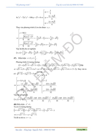 Trang 104Sưu tầm – Tổng hợp: Nguyễn Tiến – 0986 915 960
“Hệ phương trình” Ủng hộ word liên hệ 0986 915 960
3 3 2 2
3
2
21 9 5
8 72 108 27 0
4
21 9 5
4
xy
x y x y xy xy
xy

 


     




.
Thay vào phương trình (1) ta tìm được ,x y .
 
   
 
   
3
3
3
3
0( )
8 27 3 1
5 3 3 5
18 2 4
8 27 3 1
3 5 3 5
18 2 4
y L
xy
y x
xy
y x

 

 
       



     
Vậy hệ đã cho có nghiệm
         1 3 1 3
; 3 5 ; 5 3 , 3 5 ; 3 5
4 2 4 2
x y
   
         
   
.
47) Điều kiện:
1
2,
2
x y  .
Phương trình (1) tương đương:
       2 2 2 2 1 2 1 2 1 2 1 2 1x x x y y y f x f y             Đặt
3 3
2 , 2 1a x b y a a b b a b          . 2 2 1 3 2x y x y      thay vào ta
có: 3
3 2
2 5
5 2 2 2 5
2 9
a b
y y
a b
 
     
 
1; 2
3 65 23 65
;
4 8
65 3 23 65
;
4 8
a b
a b
a b

  

    

 
 
2
233 23 65
32
233 23 65
32
y
y
y

 

 



.
Vậy hệ có nghiệm
   
23 65 185 233 23 65 23 65 185 233 23 65
; 1;2 , ; , ;
16 32 16 32
x y
      
        
   
48) Điều kiện: 2
1x  .
Ta có (1) tương đương
   2 2 2 2
2 2
1 1 1 1
1 1.
x x y y y y y y
x x y y
        
      
Từ đó ta rút ra x y  .
 