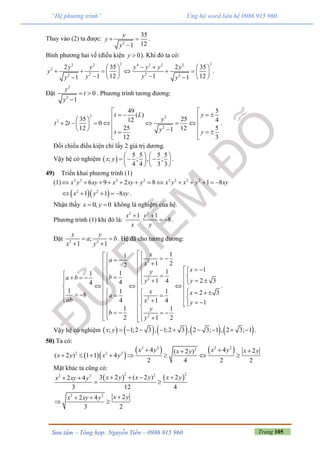 Trang 105Sưu tầm – Tổng hợp: Nguyễn Tiến – 0986 915 960
“Hệ phương trình” Ủng hộ word liên hệ 0986 915 960
Thay vào (2) ta được:
2
35
121
y
y
y
 

.
Bình phương hai vế (điều kiện 0y  ). Khi đó ta có:
2 22 2 4 2 2 2
2
2 22 2
2 35 2 35
1 12 1 121 1
y y y y y y
y
y yy y
    
        
     
.
Đặt
2
2
0
1
y
t
y
 

. Phương trình tương đương:
2 2
2
2
549
( )
35 25 4122 0
52512 121
312
yt L
y
t t
y yt

    
        
     
 
.
Đối chiếu điều kiện chỉ lấy 2 giá trị dương.
Vậy hệ có nghiệm  
5 5 5 5
; ; , ;
4 4 3 3
x y
   
     
   
.
49) Triển khai phương trình (1)
(1) 2 2 2 2 2 2 2 2
6 9 2 8 1 8x y xy x xy y x y x y xy            
  2 2
1 1 8x y xy     .
Nhận thấy 0, 0x y  không là nghiệm của hệ.
Phương trình (1) khi đó là:
2 2
1 1
. 8
x y
x y
 
  .
Đặt 2 2
;
1 1
x y
a b
x y
 
 
. Hệ đã cho tương đương:
2
2
2
2
11
1 22
1111
2 31 444
1 1 1 2 38
4 1 4 1
1 1
2 1 2
x
a
x
xy
ba b yy
x xa
ab x y
y
b
y
                           
                   
    
  
.
Vậy hệ có nghiệm          ; 1;2 3 , 1;2 3 , 2 3; 1 , 2 3; 1x y          .
50) Ta có:
  
   2 2 2 22
2 2 2
4 4 2( 2 )
( 2 ) 1 1 4
2 4 2 2
x y x y x yx y
x y x y
  
       
Mặt khác ta cũng có:
   
2 222 2
2 2
3 2 ( 2 ) 22 4
3 12 4
22 4
3 2
x y x y x yx xy y
x yx xy y
    
 
 
 
 