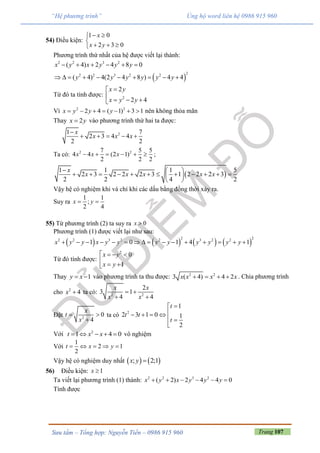 Trang 107Sưu tầm – Tổng hợp: Nguyễn Tiến – 0986 915 960
“Hệ phương trình” Ủng hộ word liên hệ 0986 915 960
54) Điều kiện:
1 0
2 3 0
x
x y
 

  
Phương trình thứ nhất của hệ được viết lại thành:
 
2 2 3 2
22 2 3 2 2
( 4) 2 4 8 0
( 4) 4(2 4 8 ) 4 4
x y x y y y
y y y y y y
     
         
Từ đó ta tính được: 2
2
2 4
x y
x y y


  
Vì 2 2
2 4 ( 1) 3 1x y y y       nên không thỏa mãn
Thay 2x y vào phương trình thứ hai ta được:
21 7
2 3 4 4
2 2
x
x x x

    
Ta có: 2 27 5 5
4 4 (2 1)
2 2 2
x x x      ;
 
1 1 1 5
2 3 2 2 2 3 1 2 2 2 3
2 2 4 2
x
x x x x x
  
            
 
Vậy hệ có nghiệm khi và chỉ khi các dấu bằng đồng thời xảy ra.
Suy ra
1 1
;
2 4
x y 
55) Từ phương trình (2) ta suy ra 0x 
Phương trình (1) được viết lại như sau:
       
2 22 2 3 2 2 3 2 2
1 0 1 4 1x y y x y y y y y y y y               
Từ đó tính được:
2
0
1
x y
x y
   

 
Thay 1y x  vào phương trình ta thu được: 2 2
3 ( 4) 4 2x x x x    . Chia phương trình
cho 2
4x  ta có: 2 2
2
3 1
4 4
x x
x x
 
 
Đặt 2
0
4
x
t
x
 

ta có 2
1
2 3 1 0 1
2
t
t t
t

   
 

Với 2
1 4 0t x x     vô nghiệm
Với
1
2 1
2
t x y    
Vậy hệ có nghiệm duy nhất    ; 2;1x y 
56) Điều kiện: 1x 
Ta viết lại phương trình (1) thành: 2 2 3 2
( 2) 2 4 4 0x y x y y y     
Tính được
 