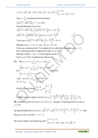 Trang 108Sưu tầm – Tổng hợp: Nguyễn Tiến – 0986 915 960
“Hệ phương trình” Ủng hộ word liên hệ 0986 915 960
   
2 22 3 2 2
2
2
2 8 16 16 4 2
2 2 0
x y
y y y y y y
x y y

          
    
Thay
2
x
y  vào phương trình ta thu được:
  23
3 1 2 4 2 9(*)x x x x     
Theo bất đẳng thức Cosi ta có:
   3 3 3 3
3 1 2 4 .2 1.( 1) 1 1
2 2 2
x x x x x        
 3 3
3 1 10
3 2 4 4.4.( 2) 4 4 2
2 2 2
x
x x x

       
Từ đó suy ra  3 3 10
3 1 2 4 2 5
2 2
x
x x x x

      
Mặt khác ta có:  
22
2 9 (2 5) 2 0x x x x      
Từ đó suy ra phương trình (*) có nghiệm khi các dấu bằng đồng thời xảy ra 2x  .
Suy ra hệ phương trình có nghiệm duy nhất    ; 2;1x y 
Mặt khác ta thấy 2; 3x y  là một nghiệm của hệ
Vậy    ; 2;3x y  là nghiệm duy nhất của hệ.
57) Đặt
1
,a x y b x y
x y
     

Hệ
2 2
2
1
5 ( ) 3( ) 13
( )
1
( ) 1
x y x y
x y
x y x y
x y
  
        

     
 
nên ta có:
2 2 2 2
5( 2) 3 13 5 3 23
1 1
a b a b
a b a b
     
 
    
Giải hệ này ta tìm được
4
3
a
b


 
và
5
2
7
2
a
b

 

 

Từ đó ta tìm được nghiệm của hệ:  
1 3 5 3 3 11 3
; ; , ; , ; 2
2 2 4 4 2
x y
       
             
.
58) Từ phương trình (2) ta suy ra 0 ,xy x y  cùng dấu. Từ phương trình (1) ta suy ra
, 0x y  .
Áp dụng bất đẳng thức Cosi ta có:
2 2 2 2
2 2 2 2
2 2 2
2 2
x y y x
x y y x
   
      . Dấu
bằng xảy ra khi và chỉ khi 2 2
2x y  .
Bài toán trở thành: Giải hệ phương trình:
2 2
3
2
( ) 12( 1)( 1) 9
x y
x y x y xy
  

     
 