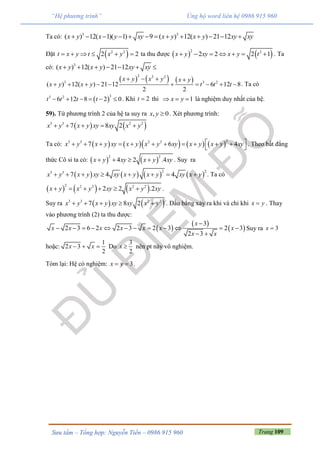 Trang 109Sưu tầm – Tổng hợp: Nguyễn Tiến – 0986 915 960
“Hệ phương trình” Ủng hộ word liên hệ 0986 915 960
Ta có: 3 3
( ) 12( 1)( 1) 9 ( ) 12( ) 21 12x y x y xy x y x y xy xy            
Đặt  2 2
2 2t x y t x y      ta thu được    2 2
2 2 2 1x y xy x y t       . Ta
có: 3
( ) 12( ) 21 12x y x y xy xy      
     
2 2 2
3 3 2
( ) 12( ) 21 12 6 12 8
2 2
x y x y x y
x y x y t t t
   
          . Ta có
 
33 2
6 12 8 2 0t t t t      . Khi 2t  thì 1x y   là nghiệm duy nhất của hệ.
59). Từ phương trình 2 của hệ ta suy ra , 0x y  . Xét phương trình:
   3 3 2 2
7 8 2x y x y xy xy x y    
Ta có:         
23 3 2 2
7 6 4x y x y xy x y x y xy x y x y xy           
 
. Theo bất đẳng
thức Cô si ta có:    
2 2
4 2 .4x y xy x y xy    . Suy ra
       
2 23 3
7 4 4x y x y xy xy x y x y xy x y        . Ta có
     2 2 2 2 2
2 2 .2x y x y xy x y xy      .
Suy ra    3 3 2 2
7 8 2x y x y xy xy x y     . Dấu bằng xảy ra khi và chỉ khi x y . Thay
vào phương trình (2) ta thu được:
 
 
 
3
2 3 6 2 2 3 2 3 2 3
2 3
x
x x x x x x x
x x

           
 
Suy ra 3x 
hoặc:
1
2 3
2
x x   Do
3
2
x  nên pt này vô nghiệm.
Tóm lại: Hệ có nghiệm: 3x y  .
 