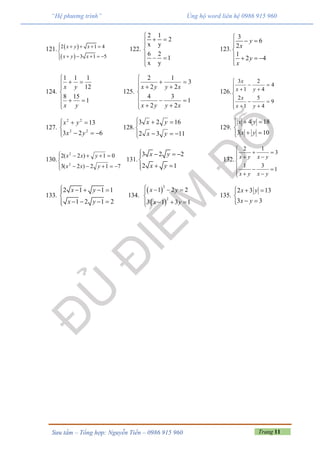 Trang 11Sưu tầm – Tổng hợp: Nguyễn Tiến – 0986 915 960
“Hệ phương trình” Ủng hộ word liên hệ 0986 915 960
121.  
 
2 1 4
3 1 5
x y x
x y x
    

    
122.
2 1
2
x y
6 2
1
x y

 


  

123.
3
6
2
1
2 4
y
x
y
x

 

   

124.









1
158
12
111
yx
yx
125.















1
2
3
2
4
3
2
1
2
2
xyyx
xyyx
126.















9
4
5
1
2
4
4
2
1
3
yx
x
yx
x
127.






623
13
22
22
yx
yx
128.






1132
1623
yx
yx
129.






103
184
yx
yx
130.






712)2(3
01)2(2
2
2
yxx
yxx
131.
3 2 2
2 1
x y
x y
   

 
132.
2 1
3
1 3
1
x y x y
x y x y

   

  
  
133.
2 1 1 1
1 2 1 2
x y
x y
    

   
134.
 
 
2
2
1 2 2
3 1 3 1
x y
x y
   

  
135.
2 3 13
3 3
x y
x y
  

 
 