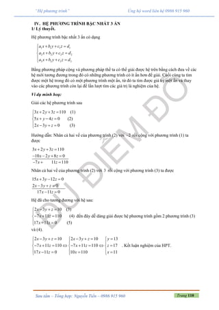 Trang 110Sưu tầm – Tổng hợp: Nguyễn Tiến – 0986 915 960
“Hệ phương trình” Ủng hộ word liên hệ 0986 915 960
IV. HỆ PHƯƠNG TRÌNH BẬC NHẤT 3 ẨN
1/ Lý thuyết.
Hệ phương trình bậc nhất 3 ẩn có dạng
1 1 1 1
2 2 2 2
3 3 3 3
a x b y c z d
a x b y c z d
a x b y c z d
  

  
   
Bằng phương pháp cộng và phương pháp thế ta có thể giải được hệ trên bằng cách đưa về các
hệ mới tương đương trong đó có những phương trình có ít ẩn hơn để giải. Cuối cùng ta tìm
được một hệ trong đó có một phương trình một ẩn, từ đó ta tìm được giá trị một ẩn và thay
vào các phương trình còn lại để lần lượt tìm các giá trị là nghiệm của hệ.
Ví dụ minh hoạ:
Giải các hệ phương trình sau
3 2 3 110 (1)
5 4 0 (2)
2 3 0 (3)
x y z
x y z
x y z
  

  
   
Hướng dẫn: Nhân cả hai vế của phương trình (2) với 2 rồi cộng với phương trình (1) ta
được
3 2 3 110
10 2 8 0
7 11 110
x y z
x y z
x z
  
   
  
Nhân cả hai vế của phương trình (2) với 3 rồi cộng với phương trình (3) ta được
15 3 12 0
2 3 0
17 11 0
x y z
x y z
x z
  
  
 
Hệ đã cho tương đương với hệ sau:
2 3 10 (3)
7 11 110 (4)
17 11 0 (5)
x y z
x z
x z
  

  
  
đến đây dễ dàng giải được hệ phương trình gồm 2 phương trình (3)
và (4).
2 3 10 2 3 10 13
7 11 110 7 11 110 17
17 11 0 10 110 11
x y z x y z y
x z x z z
x z x x
        
  
          
       
. Kết luận nghiệm của HPT.
 