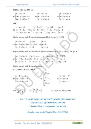 Trang 111Sưu tầm – Tổng hợp: Nguyễn Tiến – 0986 915 960
“Hệ phương trình” Ủng hộ word liên hệ 0986 915 960
Bài tập: Giải các HPT sau
a)
  

   
   
x y z 6
2x 3y 5z 19
4x 9y 25z 97
b)
  

  
   
x y z 2
x 2y 2z 3
x 3y 3z 4
c)
  

  
   
x 2y 3z 0
x y 5z 4
x 8y z 6
Giải
a)
x y z 6 5y 7z 31 14z 42 z 3
2x 3y 5z 19 5y 21z 73 5y 7z 31 y 2
4x 9y 25z 97 x y z 6 x y z 6 x 1
         
   
              
               
Vậy hệ phương trình đã cho có nghiệm duy nhất là:    x;y;z 1;2;3
b)
x y z 2 y z 1 x 1
x 2y 2z 3 2y 2z 2 y R
x 3y 3z 4 x 1 z 1 y
       
  
         
         
Vậy hệ phương trình đã cho có vô số nghiệm thỏa mãn:    x;y;z 1;y;1 y  với y R .
c)
 0y 14 VLx 2y 3z 0 3y 2z 4 6y 4z 8
x y 5z 4 6y 4z 6 6y 4z 6 6y 4z 6
x 8y z 6 x 8y z 6 x 8y z 6 x 8y z 6
           
  
              
                 
Vậy hệ phương trình đã cho vô nghiệm.
CÁC BÀI TẬP TỰ LUYỆN
a)
2 2
3 5 4
7 4 16
x y z
x y z
x y z
  

   
   
b)
2
3
4
xy
x y
xz
x z
zy
z y

 





 
c)
39
16
25
xy yz
yz zx
zx xy
  

 
  
Đ/S:
3 3
;1;
2 2
 
 
 
b)
24 24
; ;24
7 5
 
 
 
c) ( 5;3; 8)  và (5; 3;8)
TÀI LIỆU ĐƯỢC TỔNG HỢP TỪ NHIỀU NGUỒN TRÊN INTERNET
CHÚC CÁC EM HỌC SINH HỌC TẬP TỐT
VÀ ĐẠT KẾT QUẢ CAO TRONG CÁC KỲ THI
Sưu tầm – tổng hợp bởi Nguyễn Tiến – 0986 915 960
 
