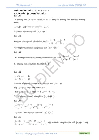 Trang 12Sưu tầm – Tổng hợp: Nguyễn Tiến – 0986 915 960
“Hệ phương trình” Ủng hộ word liên hệ 0986 915 960
PHẦN HƯỚNG DẪN – ĐÁP SỐ MỤC I
B. CÁC BÀI TẬP CÓ HƯỚNG DẪN
Bài I.01.
Từ phương trình 2 4x y  suy ra 4 2y x  . Thay vào phương trình trên ta có phương
trình:
 3 2 4 2 7 1 4 2.1 2x x x y        
Vậy hệ có nghiệm duy nhất    ; 1;2x y  .
Bài I.02.
Cộng hai phương trình lại với nhau, ta có:
4 12 3
2 1 1
x x
x y y
  
 
    
Vậy hệ phương trình có nghiệm duy nhất    ; 3; 1x y  
Bài I.03.
Trừ phương trình trên cho phương trình dưới của hệ, ta có:
3 6 2
3 1
y y
x y x
    
 
   
Hệ phương trình có nghiệm duy nhất  1; 2 .
Bài I.04
3 4 (1)
3 4 1 (2)
x y
x y
 

  
Nhân hai vế phương trình (1) với 3 ta được 3 9 12x y  (3)
Lấy (3) – (2) ta được: 13 13 1y y   .
Thay 1y  vào (1) ta được 4 3 4 3.1 1x y     .
Vậy hệ phương trình có một nghiệm    ; 1;1x y  .
Bài I.05.
2 5 3 6 2 2
1 1 1 1
x y x x x
x y x y x y y
       
     
         
Vậy hệ đã cho có nghiệm duy nhất    ; 2;1x y  .
Bài I.0.6
2 5 3 17 17 1
3 4 3 4 1
x y x x
x y x y y
      
   
       
. Vậy hệ đã cho có nghiệm duy nhất    ; 1; 1x y   .
 