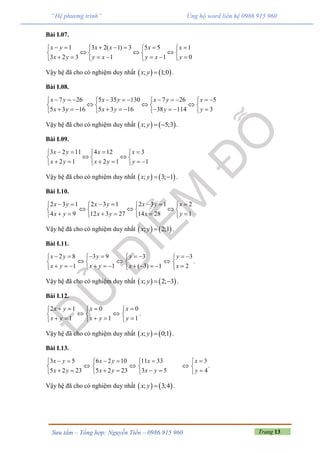 Trang 13Sưu tầm – Tổng hợp: Nguyễn Tiến – 0986 915 960
“Hệ phương trình” Ủng hộ word liên hệ 0986 915 960
Bài I.07.
1 3 2( 1) 3 5 5 1
3 2 3 1 1 0
x y x x x x
x y y x y x y
         
     
         
Vậy hệ đã cho có nghiệm duy nhất    ; 1;0x y  .
Bài I.08.
7 26 5 35 130 7 26 5
5 3 16 5 3 16 38 114 3
x y x y x y x
x y x y y y
             
     
            
Vậy hệ đã cho có nghiệm duy nhất    ; 5;3x y   .
Bài I.09.
3 2 11 4 12 3
2 1 2 1 1
x y x x
x y x y y
     
   
       
Vậy hệ đã cho có nghiệm duy nhất    ; 3; 1x y   .
Bài I.10.
2 3 1 2 3 1 2 3 1 2
4 9 12 3 27 14 28 1
x y x y x y x
x y x y x y
         
     
        
Vậy hệ đã cho có nghiệm duy nhất    ; 2;1x y  .
Bài I.11.
2 8
1
x y
x y
 

  
3 9
1
y
x y
 
 
  

3
( 3) 1
y
x
 

   

3
2
y
x
 


.
Vậy hệ đã cho có nghiệm duy nhất    ; 2; 3x y   .
Bài I.12.
2 1
1
x y
x y
 

 

0
1
x
x y


 

0
1
x
y



.
Vậy hệ đã cho có nghiệm duy nhất    ; 0;1x y  .
Bài I.13.
3 5
5 2 23
x y
x y
 

 

6 2 10
5 2 23
x y
x y
 

 

11 33
3 5
x
x y


 

3
.
4
x
y



Vậy hệ đã cho có nghiệm duy nhất    ; 3;4x y  .
 