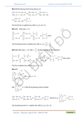 Trang 14Sưu tầm – Tổng hợp: Nguyễn Tiến – 0986 915 960
“Hệ phương trình” Ủng hộ word liên hệ 0986 915 960
Bài I.14 Hệ phương trình tương đương với:
3 3 2 4 4 5 4 1 5 4 1
4 4 2 9 3 2 5 6 4 10
x x y x y x y
x x y x y x y
         
   
         
11 11 1
6 4 10 1
x x
x y y
  
  
    
Vậy hệ đã cho có nghiệm duy nhất    ; 1; 1x y   .
Bài I.15. Điều kiện x  0.
2 4 1
13 2 6
2
( )2
21 1
132 4 2 4
y y x
xx x
TM
yyy y
xx x
  
           
     
             
Vậy hệ phương trình có nghiệm duy nhất  
1
; ; 1
2
x y
 
  
 
.
Bài I.16. Điều kiện 0y  . Đặt
1
t
y
 , hệ phương trình đã cho trở thành
1 1
1 1
12 2
2 1
7 1 7 2
5 52 3 2 3( ) 2
2 2 2
xx t t x
xt x
yt
xx t x x
  
               
       
                
(thỏa mãn)
Vậy hệ có nghiệm duy nhất là    ; 1;2x y   .
Bài I.17.
3 2
4
1 2
2 1
5
1 2
x
x y
x
x y

   

  
  
ĐK 1; 2x y  
Đặt
1
1
2
x
a
x
b
y

 

 

0b  Khi đó hệ phương trình trở thành:
3 2 4 3 2 4 7 14 2
2 5 4 2 10 2 5 1
a b a b a a
a b a b a b b
        
     
         
. Khi đó ta có:
2
21
1 1
1
2
x
xx
y
y

 
 
  

Vậy hệ phương trình có 1 nghiệm duy nhất    ; 2; 1x y   .
 