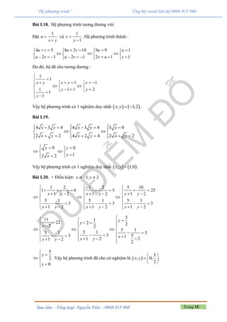 Trang 15Sưu tầm – Tổng hợp: Nguyễn Tiến – 0986 915 960
“Hệ phương trình” Ủng hộ word liên hệ 0986 915 960
Bài I.18. Hệ phương trình tương đương với:
Đặt
1
u
x y


và
1
1
v
y


. Hệ phương trình thành :
4 5 8 2 10 9 9 1
2 1 2 1 2 1 1
u v u v u u
u v u v v u v
        
     
           
Do đó, hệ đã cho tương đương :
1
1
1 1
1 1 1 2
1
1
x y xx y
y y
y

      
   
    
 
Vậy hệ phương trình có 1 nghiệm duy nhất    ; 1;2x y   .
Bài I.19.
4 3 4 4 3 4 5 0
2 2 4 2 4 2 2
x y x y y
x y x y x y
        
   
         
0 0
12 2
y y
xx
  
  

Vậy hệ phương trình có 1 nghiệm duy nhất    ; 1;0x y  .
Bài I.20. + Điều kiện: 1; 2x y  
1 2 1 2 5 10
1 6 5 25
1 2 1 2 1 2
5 1 5 1 5 1
3 3 3
1 2 1 2 1 2
  
               
    
       
         
x y x y x y
x y x y x y
511 1
22 2 22 2
5 1
5 15 1 3
33 51 21 21 2
2
y
y
y
x
x yx y
       
    
             
5
2
0


 
 
y
x
. Vậy hệ phương trình đã cho có nghiệm là  
5
; 0;
2
 
  
 
x y .
 