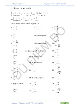 Trang 16Sưu tầm – Tổng hợp: Nguyễn Tiến – 0986 915 960
“Hệ phương trình” Ủng hộ word liên hệ 0986 915 960
C. CÁC BÀI TẬP TỰ LUYỆN
1.
3 10 3 10 (16 5 ) 3 10
5 16 16 5 16 5
2 6
3 3
16 5 1
16 5
y
y y
x y x y y y
x y x y x y
x y x
x y
              
   
       
    
    
 
 
     
Vậy hệ phương trình có nghiệm (x,y) = (1; -3)
2.
0
4
x
y



3.
3
2
x
y


 
4.
2
3
x
y



5.
2
1
x
y



6. Hệ pt vô nghiệm 7.
1
3
x
y
 


8.
31
14
19
14
x
y



 

9. Hệ pt vô nghiệm 10.
9
13
38
13
x
y



 

11.
2
1
x
y



12. Hệ phương trình vô số nghiệm 13.
0
2
x
y



14.
0
2
x
y



15. Hệ pt vô nghiệm. 16.
3
1
x
y
 


17.
2
1
x
y



18. Hệ pt vô nghiêm 19.
2
3
x
y


 
20.
5
3
5
3
x
y



 

21.
2
1
x
y
 


22.
26
9
38
9
x
y



 

23.
0
0
x
y



24. Hệ pt vô số nghiệm 25.
1
1
x
y



26. Hệ pt vô nghiệm 27.
1
2
x
y
 


28.
0
4
x
y



29.
5
3
x
y



30.
1
3
x
y


 
31.
24
5
4
x
y



 
 