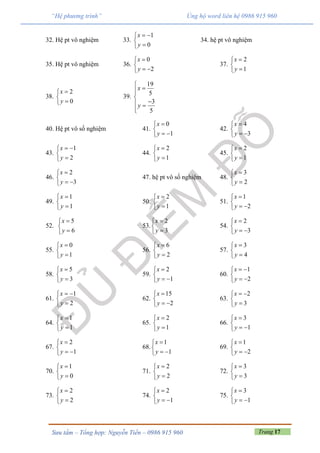 Trang 17Sưu tầm – Tổng hợp: Nguyễn Tiến – 0986 915 960
“Hệ phương trình” Ủng hộ word liên hệ 0986 915 960
32. Hệ pt vô nghiệm 33.
1
0
x
y
 


34. hệ pt vô nghiệm
35. Hệ pt vô nghiệm 36.
0
2
x
y


 
37.
2
1
x
y



38.
2
0
x
y



39.
19
5
3
5
x
y



 

40. Hệ pt vô số nghiệm 41.
0
1
x
y


 
42.
4
3
x
y


 
43.
1
2
x
y
 


44.
2
1
x
y



45.
2
1
x
y



46.
2
3
x
y


 
47. hệ pt vô số nghiệm 48.
3
2
x
y



49.
1
1
x
y



50.
2
1
x
y



51.
1
2
x
y


 
52.
5
6
x
y



53.
2
3
x
y



54.
2
3
x
y


 
55.
0
1
x
y



56.
6
2
x
y



57.
3
4
x
y



58.
5
3
x
y



59.
2
1
x
y


 
60.
1
2
x
y
 

 
61.
1
2
x
y
 


62.
15
2
x
y


 
63.
2
3
x
y
 


64.
1
1
x
y



65.
2
1
x
y



66.
3
1
x
y


 
67.
2
1
x
y


 
68.
1
1
x
y


 
69.
1
2
x
y


 
70.
1
0
x
y



71.
2
2
x
y



72.
3
3
x
y



73.
2
2
x
y



74.
2
1
x
y


 
75.
3
1
x
y


 
 