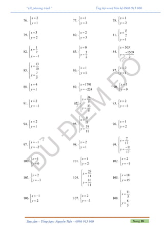 Trang 18Sưu tầm – Tổng hợp: Nguyễn Tiến – 0986 915 960
“Hệ phương trình” Ủng hộ word liên hệ 0986 915 960
76.
2
1
x
y



77.
1
2
x
y



78.
1
2
x
y



79.
3
2
x
y



80.
2
3
x
y



81.
5
2
1
x
y



 
82.
1
2
1
x
y



  
83.
0
3
2
x
y




84.
505
1509
2
x
y


 

85.
13
10
7
5
x
y



 

86.
1
1
x
y



87.
2
1
x
y



88.
4
1
x
y



89.
1791
224
x
y


 
90.
5
0
x
y



91.
2
1
x
y


 
92.
24
5
33
5
x
y



 

93.
2
1
x
y


 
94.
2
1
x
y



95.
8
11
39
11
x
y



 

96.
1
2
x
y



97.
1
2
x
y
 

 
98.
2
1
x
y



99.
2
17
11
17
x
y



 

100.
1
0
x
y



101.
1
2
x
y



102.
2
1
x
y


 
103.
2
3
x
y


 
104.
29
11
16
11
x
y



 

105.
18
15
x
y



106.
1
2
x
y
 


107.
2
3
x
y


 
108.
11
5
8
5
x
y



 

 