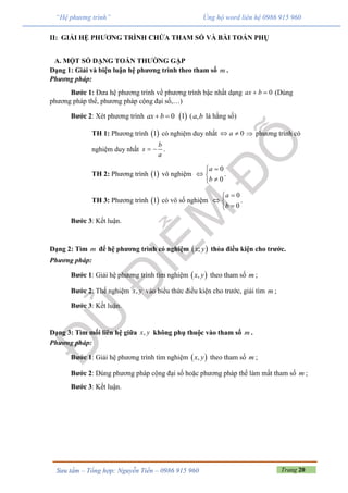 Trang 20Sưu tầm – Tổng hợp: Nguyễn Tiến – 0986 915 960
“Hệ phương trình” Ủng hộ word liên hệ 0986 915 960
II: GIẢI HỆ PHƯƠNG TRÌNH CHỨA THAM SỐ VÀ BÀI TOÁN PHỤ
A. MỘT SỐ DẠNG TOÁN THƯỜNG GẶP
Dạng 1: Giải và biện luận hệ phương trình theo tham số m .
Phương pháp:
Bước 1: Đưa hệ phương trình về phương trình bậc nhất dạng 0ax b  (Dùng
phương pháp thế, phương pháp cộng đại số,…)
Bước 2: Xét phương trình  0 1ax b  ( ,a b là hằng số)
TH 1: Phương trình  1 có nghiệm duy nhất 0a   phương trình có
nghiệm duy nhất
b
x
a
  .
TH 2: Phương trình  1 vô nghiệm
0
0
a
b

 

.
TH 3: Phương trình  1 có vô số nghiệm
0
0
a
b

 

.
Bước 3: Kết luận.
Dạng 2: Tìm m để hệ phương trình có nghiệm  ;x y thỏa điều kiện cho trước.
Phương pháp:
Bước 1: Giải hệ phương trình tìm nghiệm  ,x y theo tham số m ;
Bước 2: Thế nghiệm ,x y vào biểu thức điều kiện cho trước, giải tìm m ;
Bước 3: Kết luận.
Dạng 3: Tìm mối liên hệ giữa ,x y không phụ thuộc vào tham số m .
Phương pháp:
Bước 1: Giải hệ phương trình tìm nghiệm  ,x y theo tham số m ;
Bước 2: Dùng phương pháp cộng đại số hoặc phương pháp thế làm mất tham số m ;
Bước 3: Kết luận.
 
