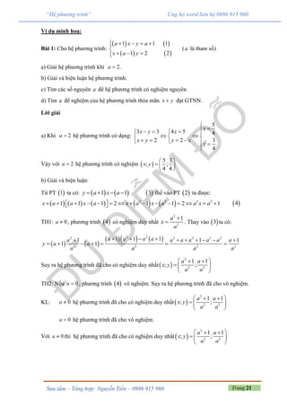 Trang 21Sưu tầm – Tổng hợp: Nguyễn Tiến – 0986 915 960
“Hệ phương trình” Ủng hộ word liên hệ 0986 915 960
Ví dụ minh hoạ:
Bài 1: Cho hệ phương trình:
   
   
1 1 1
1 2 2
a x y a
x a y
   

  
(a là tham số)
a) Giải hệ phương trình khi 2a  .
b) Giải và biện luận hệ phương trình.
c) Tìm các số nguyên a để hệ phương trình có nghiệm nguyên
d) Tìm a để nghiệm của hệ phương trình thỏa mãn x y đạt GTNN.
Lời giải
a) Khi 2a  hệ phương trình có dạng:
5
3 3 4 5 4
2 2 3
4
x
x y x
x y y x
y

    
   
      

Vậy với 2a  hệ phương trình có nghiệm  
5 3
; ;
4 4
x y
 
  
 
b) Giải và biện luận:
Từ PT  1 ta có:    1 1y a x a     3 thế vào PT  2 ta được:
         2 2 2 2
1 1 1 2 1 1 2 1x a a x a x a x a a x a                  4
TH1: 0a  , phương trình  4 có nghiệm duy nhất
2
2
1a
x
a

 . Thay vào  3 ta có:
   
    2 22 3 2 3 2
2 2 2 2
1 1 11 1 1
1 1
a a a aa a a a a a a
y a a
a a a a
         
      
Suy ra hệ phương trình đã cho có nghiệm duy nhất 
2
2 2
1 1
; ;
a a
x y
a a
  
  
 
TH2: Nếu 0a  , phương trình  4 vô nghiệm. Suy ra hệ phương trình đã cho vô nghiệm.
KL: 0a  hệ phương trình đã cho có nghiệm duy nhất 
2
2 2
1 1
; ;
a a
x y
a a
  
  
 
0a  hệ phương trình đã cho vô nghiệm.
Với 0a  thì hệ phương trình đã cho có nghiệm duy nhất 
2
2 2
1 1
; ;
a a
x y
a a
  
  
 
 