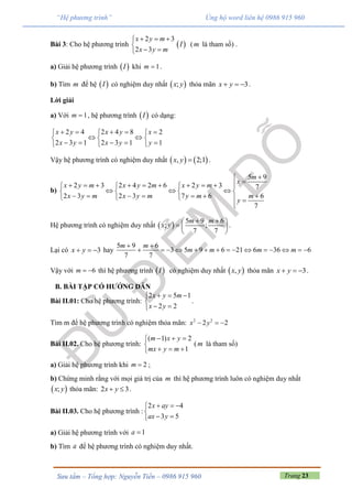 Trang 23Sưu tầm – Tổng hợp: Nguyễn Tiến – 0986 915 960
“Hệ phương trình” Ủng hộ word liên hệ 0986 915 960
Bài 3: Cho hệ phương trình
2 3
2 3
x y m
x y m
  

 
 I (m là tham số) .
a) Giải hệ phương trình  I khi 1m  .
b) Tìm m để hệ  I có nghiệm duy nhất  ;x y thỏa mãn 3x y   .
Lời giải
a) Với 1m  , hệ phương trình  I có dạng:
2 4 2 4 8 2
2 3 1 2 3 1 1
x y x y x
x y x y y
      
   
      
Vậy hệ phương trình có nghiệm duy nhất    , 2;1x y  .
b)
5 9
2 3 2 4 2 6 2 3 7
2 3 2 3 7 6 6
7
m
x
x y m x y m x y m
x y m x y m y m m
y

           
     
          

Hệ phương trình có nghiệm duy nhất  
5 9 6
; ;
7 7
m m
x y
  
  
 
.
Lại có 3x y   hay
5 9 6
3 5 9 6 21 6 36 6
7 7
m m
m m m m
 
              
Vậy với 6m   thì hệ phương trình  I có nghiệm duy nhất  ,x y thỏa mãn 3x y   .
B. BÀI TẬP CÓ HƯỚNG DẪN
Bài II.01: Cho hệ phương trình:
2 5 1
2 2
x y m
x y
  

 
.
Tìm m để hệ phương trình có nghiệm thỏa mãn: 2 2
2 2x y  
Bài II.02. Cho hệ phương trình:
( 1) 2
1
m x y
mx y m
  

  
(m là tham số)
a) Giải hệ phương trình khi 2m  ;
b) Chứng minh rằng với mọi giá trị của m thì hệ phương trình luôn có nghiệm duy nhất
 ;x y thỏa mãn: 2 3x y  .
Bài II.03. Cho hệ phương trình :
2 4
3 5
  

 
x ay
ax y
a) Giải hệ phương trình với 1a
b) Tìm a để hệ phương trình có nghiệm duy nhất.
 