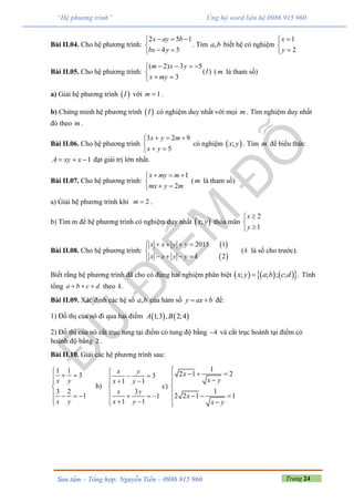 Trang 24Sưu tầm – Tổng hợp: Nguyễn Tiến – 0986 915 960
“Hệ phương trình” Ủng hộ word liên hệ 0986 915 960
Bài II.04. Cho hệ phương trình:
2 5 1
4 5
x ay b
bx y
  

 
. Tìm ,a b biết hệ có nghiệm
1
2
x
y



Bài II.05. Cho hệ phương trình:
( 2) 3 5
( )
3
m x y
I
x my
   

 
(m là tham số)
a) Giải hệ phương trình  I với 1m  .
b) Chứng minh hệ phương trình  I có nghiệm duy nhất với mọi m . Tìm nghiệm duy nhất
đó theo m .
Bài II.06. Cho hệ phương trình
3 2 9
5
x y m
x y
  

 
có nghiệm  ;x y . Tìm m để biểu thức
1A xy x   đạt giái trị lớn nhất.
Bài II.07. Cho hệ phương trình:
1
2
x my m
mx y m
  

 
(m là tham số)
a) Giải hệ phương trình khi 2m  .
b) Tìm m để hệ phương trình có nghiệm duy nhất  ;x y thỏa mãn
2
1
x
y



Bài II.08. Cho hệ phương trình:
 
 
2015 1
2
x x y y
x x y y k
    

   
(k là số cho trước).
Biết rằng hệ phương trình đã cho có đúng hai nghiệm phân biệt       ; ; ; ; .x y a b c d Tính
tổng a b c d   theo .k
Bài II.09. Xác định các hệ số ,a b của hàm số y ax b  để:
1) Đồ thị của nó đi qua hai điểm    1;3 , 2;4A B
2) Đồ thị của nó cắt trục tung tại điểm có tung độ bằng 4 và cắt trục hoành tại điểm có
hoành độ bằng 2 .
Bài II.10. Giải các hệ phương trình sau:
1 1
3
3 2
1
x y
x y

 


   

b)
3
1 1
3
1
1 1
x y
x y
x y
x y

   

   
  
c)
1
2 1 2
1
2 2 1 1
x
x y
x
x y

   

   
 
 