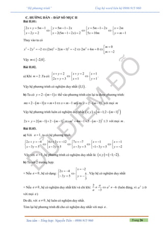 Trang 26Sưu tầm – Tổng hợp: Nguyễn Tiến – 0986 915 960
“Hệ phương trình” Ủng hộ word liên hệ 0986 915 960
C. HƯỚNG DẪN – ĐÁP SỐ MỤC II
Bài II.01:
2 5 1 5 1 2 5 1 2 2
2 2 2(5 1 2 ) 2 5 10 1
x y m y m x y m x x m
x y x m x x m y m
            
     
           
Thay vào ta có
2 2 2 2 2
0
2 2 (2 ) 2( 1) 2 2 4 0
2
m
x y m m m m
m

              
Vậy  –2;0m .
Bài II.02.
a) Khi 2m  .Ta có:
2 2 1
2 3 1 1
x y x y x
x y x y
      
   
     
.
Vậy hệ phương trình có nghiệm duy nhất  1;1 .
b) Ta có  2– 1y m x  thế vào phương trình còn lại ta được phương trình:
 2– 1 1 –1mx m x m x m      suy ra  
2
2 – 1y m  với mọi m
Vậy hệ phương trình luôn có nghiệm duy nhất     2
; 1;2 – 1x y m m  
     
2 22
2 2 1 2 – 1 4 1 3– 2 3x y m m m m m            với mọi m .
Bài II.03.
a) Với 1a , ta có hệ phương trình:





53
42
yx
yx 6 3 12 7 7 1 1
3 5 3 5 1 3 5 2
           
      
           
x y x x x
x y x y y y
Vậy với 1a , hệ phương trình có nghiệm duy nhất là:    ; 1; 2  x y .
b) Ta xét 2 trường hợp:
+ Nếu 0a , hệ có dạng:












3
5
2
53
42
y
x
y
x
. Vậy hệ có nghiệm duy nhất
+ Nếu 0a , hệ có nghiệm duy nhất khi và chỉ khi: 22
6
3
   

a
a
a
(luôn đúng, vì 02
a
với mọi a )
Do đó, với 0a , hệ luôn có nghiệm duy nhất.
Tóm lại hệ phương trình đã cho có nghiệm duy nhất với mọi a .
 