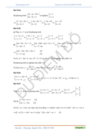 Trang 27Sưu tầm – Tổng hợp: Nguyễn Tiến – 0986 915 960
“Hệ phương trình” Ủng hộ word liên hệ 0986 915 960
Bài II.04.
Hệ phương trình:
2 5 1
4 5
x ay b
bx y
  

 
có nghiệm
1
2
x
y



2 2 5 1 2 5 3 2 62 31
8 5 13 13 13
a b a b a a
b b b b
            
      
       
Bài II.05.
a) Thay 1m  ta có hệ phương trình
3 5
3
x y
x y
  

 
2 2 1
3 3
y y
x y x y
    
  
    
1 1
3 1 2
y y
x x
  
  
   
b)
2
( 2) 3 5 ( 2)(3 ) 3y 5 3 6 2 3 5
3 3 3
m x y m my m m y my y
x my x my x my
                
   
       
2
( 2 3) 3 1 (1)
3 (2)
m m y m
x my
    
 
 
Ta có: 2 2
2 3 ( 1) 2 0m m m m       nên PT  1 có nghiệm duy nhất m
Hệ phương trình có nghiệm duy nhất m
Từ  1 ta có: 2
3 1
2 3
m
y
m m


 
thay vào  2 ta có 2
9 5
2 3
m
x
m m


 
Bài II.06.
 
23 2 9 2
1 8 1
5 3
x y m x m
A xy x m
x y y m
     
        
    
8maxA  khi 1m  .
Bài II.07.
Thay 1m  ta có hệ phương trình
5
2 3 2 3 3 5 3
2 4 4 2 8 2 4 2
3
x
x y x y x
x y x y x y
y

       
     
         

Xét hệ
 
 
1 1
2 2
x my m
mx y m
  

 
Từ (2) 2y m mx   thay vào (1) ta được   2 2
2 1 2 1x m m mx m m m x x m        
   2 2 2 2
1 2 1 1 2 1m x m m m x m m           (3)
 