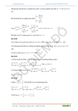 Trang 28Sưu tầm – Tổng hợp: Nguyễn Tiến – 0986 915 960
“Hệ phương trình” Ủng hộ word liên hệ 0986 915 960
Hệ phương trình đã cho có nghiệm duy nhất  3 có nghiệm duy nhất 2
1 0 1m m    
 *
Khi đó hệ đã cho có nghiệm duy nhất
2 1
1
1
m
x
m
m
y
m

 

 
 
Ta có
2 1 1
2 0
2 1 1
1 0 1
1 1
1 0
1 1
m
x m m
m m
y m
m m
  
     
         
    
   
Kết hợp với  * ta được giá trị m cần tìm là 1m   .
Bài II.08.
Trừ vế theo vế của  1 cho  2 ta có:  2 2 2015 2 2015x y k x y k        3
Vì hệ phương trình đã cho có đúng hai nghiệm phân biệt nên ta có:  2 x y a b c d    
 4 .
Từ  3 và  4 suy ra 2015a b c d k     .
Bài II.09.
1) Thay tọa độ các điểm ,A B vào phương trình của đường thẳng ta được:
3 3 1
4 2 4 2 3 3 2
a b b a a
a b a a b a
      
   
         
. Vậy 1, 2a b  .
2) Tương tự phần (1) ta có hệ:
4 .0 4 2
0 2 2 4 4
a b b a
a b a b b
       
   
        
Vậy 2, 4a b   .
Bài II.10.
a) Đặt
1 1
;u v
x y
  . Theo đề bài ra ta có hệ phương trình:
 
33 5 5 1
3 2 3 13 2 1 3 2
v uu v u u
u uu v v u v
      
     
          
Từ đó suy ra:
1
1;x
u
 
1 1
2
y
v
  .
 