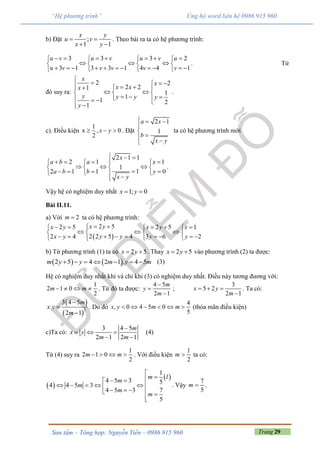 Trang 29Sưu tầm – Tổng hợp: Nguyễn Tiến – 0986 915 960
“Hệ phương trình” Ủng hộ word liên hệ 0986 915 960
b) Đặt ;
1 1
x y
u v
x y
 
 
. Theo bài ra ta có hệ phương trình:
3 3 3 2
3 1 3 3 1 4 4 1
u v u v u v u
u v v v v v
         
     
             
. Từ
đó suy ra:
2 2
2 21
1
1
1 21
x
x
x xx
y y y y
y

     
   
     
.
c). Điều kiện
1
x , 0
2
x y   . Đặt
2 1
1
a x
b
x y
  


 
ta có hệ phương trình mới
2 1 1
2 1 1
1
12 1 1 0
x
a b a x
a b b y
x y
  
     
     
      
.
Vậy hệ có nghiệm duy nhất 1; 0x y 
Bài II.11.
a) Với 2m  ta có hệ phương trình:
 
2 52 5 2 5 1
2 2 5 42 4 3 6 2
x yx y x y x
y yx y y y
       
     
         
b) Từ phương trình (1) ta có 2 5x y  . Thay 2 5x y  vào phương trình (2) ta được:
   2 5 4 2 1 . 4 5m y y m y m       (3)
Hệ có nghiệm duy nhất khi và chỉ khi (3) có nghiệm duy nhất. Điều này tương đương với:
1
2 1 0
2
m m    . Từ đó ta được:
4 5
2 1
m
y
m



;
3
5 2
2 1
x y
m
  

. Ta có:
 
 
2
3 4 5
.
2 1
m
x y
m



. Do đó
4
, 0 4 5 0
5
x y m m      (thỏa mãn điều kiện)
c)Ta có:
3 4 5
2 1 2 1
m
x y
m m

  
 
(4)
Từ (4) suy ra
1
2 1 0
2
m m    . Với điều kiện
1
2
m  ta có:
 
 
1
4 5 3 5
4 4 5 3
4 5 3 7
5
m l
m
m
m
m

 
          

. Vậy
7
5
m  .
 