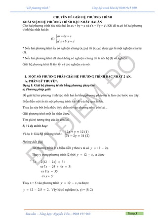 Trang 3Sưu tầm – Tổng hợp: Nguyễn Tiến – 0986 915 960
“Hệ phương trình” Ủng hộ word liên hệ 0986 915 960
CHUYÊN ĐỀ GIẢI HỆ PHƯƠNG TRÌNH
KHÁI NIỆM HỆ PHƯƠNG TRÌNH BẬC NHẤT HAI ẨN
Cho hai phương trình bậc nhất hai ẩn ax + by = c và a/
x + b/
y = c/
. Khi đó ta có hệ hai phương
trình bậc nhất hai ẩn
(I)





///
cybxa
cbyax
* Nếu hai phương trình ấy có nghiệm chung (xo;y0) thì (xo;y0) được gọi là một nghiệm của hệ
(I).
* Nếu hai phương trình đã cho không có nghiệm chung thì ta nói hệ (I) vô nghiệm.
Giải hệ phương trình là tìm tất cả các nghiệm của nó.
I. MỘT SỐ PHƯƠNG PHÁP GIẢI HỆ PHƯƠNG TRÌNH BẬC NHẤT 2 ẨN.
A. PHẦN LÝ THUYẾT.
Dạng 1: Giải hệ phương trình bằng phương pháp thế
a) Phương pháp giải:
Để giải hệ hai phương trình bậc nhất hai ẩn bằng phương pháp thế ta làm các bước sau đây:
Biểu diễn một ẩn từ một phương trình nào đó của hệ qua ẩn kia.
Thay ẩn này bới biểu thức biểu diễn nó vào phương trình còn lại. .
Giải phương trình một ẩn nhận được.
Tìm giá trị tương ứng của ẩn còn lại.
b) Ví dụ minh hoạ:
Ví dụ 1: Giải hệ phương trình : {
2𝑥 + 𝑦 = 12 (1)
7𝑥 − 2𝑦 = 31 (2)
Hướng dẫn giải
Từ phương trình (1), biểu diễn y theo x ta có 12 2y x  .
Thay y trong phương trình (2) bởi 12y x  , ta được
 7 – 2 12 – 2 31
7 – 24 4 31
11 55
5
x x
x x
x
x

  
 
 
Thay x = 5 vào phương trình 12y x  , ta được:
12 – 2.5 2y   . Vậy hệ có nghiệm (x, y) = (5; 2)
 