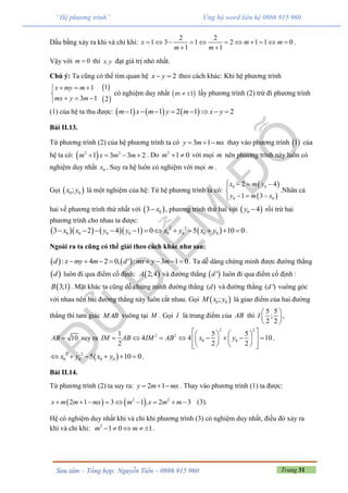 Trang 31Sưu tầm – Tổng hợp: Nguyễn Tiến – 0986 915 960
“Hệ phương trình” Ủng hộ word liên hệ 0986 915 960
Dấu bằng xảy ra khi và chỉ khi:
2 2
1 3 1 2 1 1 0
1 1
x m m
m m
          
 
.
Vậy với 0m  thì .x y đạt giá trị nhỏ nhất.
Chú ý: Ta cũng có thể tìm quan hệ 2x y  theo cách khác: Khi hệ phương trình
1
3 1
x my m
mx y m
  

  
 
 
1
2
có nghiệm duy nhất   m 1 lấy phương trình (2) trừ đi phương trình
(1) của hệ ta thu được:      1 1 2 1 2m x m y m x y       
Bài II.13.
Từ phương trình (2) của hệ phương trình ta có 3 1y m mx   thay vào phương trình  1 của
hệ ta có:  2 2
1 3 3 2m x m m    . Do 2
1 0m   với mọi m nên phương trình này luôn có
nghiệm duy nhất 0x . Suy ra hệ luôn có nghiệm với mọi m .
Gọi  0 0;x y là một nghiệm của hệ: Từ hệ phương trình ta có:
 
 
0 0
0 0
2 4
1 3
x m y
y m x
  

  
.Nhân cả
hai vế phương trình thứ nhất với  03 x , phương trình thứ hai với  0 4y  rồi trừ hai
phương trình cho nhau ta được:
       2 2
0 0 0 0 0 0 0 03 2 4 1 0 5 10 0x x y y x y x y            .
Ngoài ra ta cũng có thể giải theo cách khác như sau:
   : 4 2 0, ' : 3 1 0d x my m d mx y m        . Ta dễ dàng chứng minh được đường thẳng
 d luôn đi qua điểm cố định:  2;4A và đường thẳng  'd luôn đi qua điểm cố định :
 3;1B . Mặt khác ta cũng dễ chứng minh đường thẳng ( )d và đường thẳng ( ')d vuông góc
với nhau nên hai đường thẳng này luôn cắt nhau. Gọi  0 0;M x y là giao điểm của hai đường
thẳng thì tam giác MAB vuông tại M . Gọi I là trung điểm của AB thì
5 5
;
2 2
I
 
 
 
,
10AB  suy ra
2 2
2 2
0 0
1 5 5
4 4 10
2 2 2
IM AB IM AB x y
    
           
     
.
 2 2
0 0 0 05 10 0x y x y      .
Bài II.14.
Từ phương trình (2) ta suy ra: 2 1y m mx   . Thay vào phương trình (1) ta được:
   2 2
2 1 3 1 . 2 3x m m mx m x m m         (3).
Hệ có nghiệm duy nhất khi và chỉ khi phương trình (3) có nghiệm duy nhất, điều đó xảy ra
khi và chỉ khi: 2
1 0 1m m     .
 