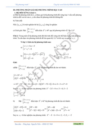 Trang 34Sưu tầm – Tổng hợp: Nguyễn Tiến – 0986 915 960
“Hệ phương trình” Ủng hộ word liên hệ 0986 915 960
III. PHƯƠNG PHÁP GIẢI HỆ PHƯƠNG TRÌNH BẬC CAO
1. HỆ ĐỐI XỨNG LOẠI 1:
a) Một hệ phương trình ẩn x, y được gọi là hệ phương trình đối xứng loại 1 nếu mỗi phương
trình ta đổi vai trò của x, y cho nhau thì phương trình đó không đổi
b) Tính chất
Nếu  0 0,x y là một nghiệm thì hệ  0 0,y x cũng là nghiệm
c) Cách giải: Đặt
.
S x y
P x y
 


điều kiện 2
4S P quy hệ phương trình về 2 ẩn ,S P
Chú ý: Trong một số hệ phương trình đôi khi tính đối xứng chỉ thể hiện trong một phương
trình. Ta cần dựa vào phương trình đó để tìm quan hệ ,S P từ đó suy ra qua hệ ,x y .
Ví dụ 1: Giải các hệ phương trình sau:
a) 3 3
2 2
8
x y xy
x y
  

 
b)
  
3 3
19
8 2
x y
x y xy
  

  
b)
   2 23 3
3 3
2 3
6
x y x y xy
x y
   

  
d)
3
1 1 4
x y xy
x y
   

   
Giải:
a)Đặt
.
S x y
P x y
 


điều kiện 2
4S P hệ phương trình đã cho trở thành:
 2
2
2
2 2 2
6 33 8
8
2
S
PS P
SS S P
S S

  
 
         
  3 2 2
2 3 6 16 0 2 2 7 8 0 2 0S S S S S S S P             
Suy ra ,x y là hai nghiệm của phương trình: 2
2 0 0, 2X X X X    
0 2
2 0
x x
y y
  
 
  
b) Đặt
.
S x y
P x y
 


điều kiện 2
4S P hệ phương trình đã cho trở thành:
 
   
2
3 3
83 19 8 1
63 2 8 19 24 25 08 2
SP SS S P SP S S
PS S S SS P
        
     
        
.
Suy ra ,x y là hai nghiệm của phương trình: 2
1 26 0 3; 2X X X X      
 