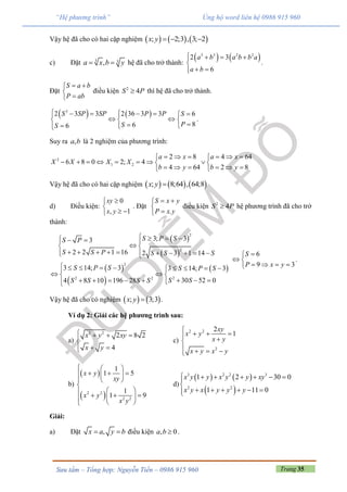 Trang 35Sưu tầm – Tổng hợp: Nguyễn Tiến – 0986 915 960
“Hệ phương trình” Ủng hộ word liên hệ 0986 915 960
Vậy hệ đã cho có hai cặp nghiệm      ; 2;3 , 3; 2x y   
c) Đặt 3 3,a x b y  hệ đã cho trở thành:
   3 3 2 2
2 3
6
a b a b b a
a b
   

 
.
Đặt
S a b
P ab
 


điều kiện 2
4S P thì hệ đã cho trở thành.
   3
2 3 3 2 36 3 3 6
866
S SP SP P P S
PSS
      
   
  
.
Suy ra ,a b là 2 nghiệm của phương trình:
2
1 2
2 8 4 64
6 8 0 2; 4
4 64 2 8
a x a x
X X X X
b y b y
      
        
      
Vậy hệ đã cho có hai cặp nghiệm      ; 8;64 , 64;8x y 
d) Điều kiện:
0
, 1
xy
x y


 
. Đặt
.
S x y
P x y
 


điều kiện 2
4S P hệ phương trình đã cho trở
thành:
 
 
 
 
 
2
2
2
22 2
3; 33
2 2 1 16 2 3 1 14
3 14; 3 3 14; 3
30 52 04 8 10 196 28
S P SS P
S S P S S S
S P S S P S
S SS S S S
      
 
          
          
  
        
6
9 3
S
P x y

 
   
.
Vậy hệ đã cho có nghiệm    ; 3;3x y  .
Ví dụ 2: Giải các hệ phương trình sau:
a)
2 2
2 8 2
4
x y xy
x y
   

 
c)
2 2
2
2
1
xy
x y
x y
x y x y

   
   
b)
 
 2 2
2 2
1
1 5
1
1 9
x y
xy
x y
x y
  
    
  

       
d)
   
 
3 2 2 3
2 2
1 2 30 0
1 11 0
x y y x y y xy
x y x y y y
      

     
Giải:
a) Đặt ,x a y b  điều kiện , 0a b  .
 