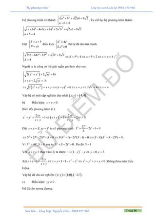Trang 36Sưu tầm – Tổng hợp: Nguyễn Tiến – 0986 915 960
“Hệ phương trình” Ủng hộ word liên hệ 0986 915 960
Hệ phương trình trở thành:
4 4
2 8 2
4
a b ab
a b
   

 
. Ta viết lại hệ phương trình thành:
4 2 2 2
( ) 4 ( ) 2 2 8 2
4
a b ab a b a b ab
a b
      

 
Đặt
S a b
P ab
 


điều kiện
2
4
, 0
S P
S P
 


thì hệ đã cho trở thành.
2
256 64 6 2 8 2
4 2 4
4
P P P
S P a b x y
S
    
        

Ngoài ra ta cũng có thể giải ngắn gọn hơn như sau:
 
 
2 2
2 2 2
2 2 16
2 16
2 ( ) 0 2 4 4
x y xy
x y xy
x y x y x y x y x x
   

   
            
Vậy hệ có một cặp nghiệm duy nhất    ; 4;4x y 
b) Điều kiện: 0x y  .
Biến đổi phương trình (1):
 
22 2 2 2
1 1 2 0
xy xy
x y x y xy
x y x y
        
 
Đặt ,x y S xy P   ta có phương trình: 2 2
2 1 0
P
S P
S
   
3 2 2
2 2 0 ( 1) 2 ( 1) 0 ( 1)( 2 ) 0S P SP S S S P S S S S P               .
Vì 2
4 , 0S P S  suy ra 2
2 0S S P   . Do đó 1S 
Với 1x y  thay vào (2) ta được:  
2
1 1 0, 3y y y y     
Xét 2 2 2 22
1 1 1 0
xy
x y x y x y x y x y
x y
             

(không thỏa mãn điều
kiện).
Vậy hệ đã cho có nghiệm      ; 1;0 , 2;3x y   .
c) Điều kiện: 0xy  .
Hệ đã cho tương đương:
 