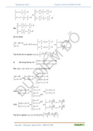Trang 37Sưu tầm – Tổng hợp: Nguyễn Tiến – 0986 915 960
“Hệ phương trình” Ủng hộ word liên hệ 0986 915 960
22
2 2
2 2
1 11 1 55
1 1 1 19 9
x yx y
x yx y
x y x yx y x y
                   
 
                 
.
Đặt
1 1
1 1
.
x y S
x y
x y P
x y
   
      
   

          
Hệ trở thành:
2
2 9
5, 6
5
S P
S P
S
  
  

1 1
2; 3
1 1
3; 2
x y
x y
x y
x y

   


   

.
3 5
1;
2
3 5
; 1
2
x y
x y
 
 

 
 

.
Vậy hệ đã cho có nghiệm:  
3 5 3 5
; 1; , ;1
2 2
x y
    
       
   
.
d) Hệ tương đương với :
  
 
30
11
xy x y x y xy
xy x y x y xy
   

    
.
Đặt   ;xy x y a xy x y b     . Ta thu được hệ:
 
 
5
630 5; 6
11 6; 5 6
5
xy x y
xy x yab a b
a b a b xy x y
xy x y
  

       
          
   
.
TH1:
 
2
36 2; 1
1; 235
( )
2
xy
x yxy x y x y
x yxyxy x y
L
x y
 

              
 
TH2:
 
5 5 21 5 21( ) ;15 2 2
16 5 21 5 21
;
5 2 2
xy
L x yx yxy x y
xyxy x y
x y
x y
    
                  
  
.
Vậy hệ có nghiệm:      
5 21 5 21
; 1;2 , 2;1 , ;
2 2
x y
 
   
 
.
 
