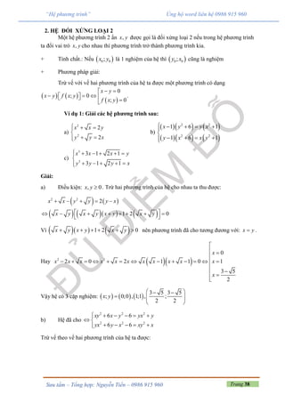 Trang 38Sưu tầm – Tổng hợp: Nguyễn Tiến – 0986 915 960
“Hệ phương trình” Ủng hộ word liên hệ 0986 915 960
2. HỆ ĐỐI XỨNG LOẠI 2
Một hệ phương trình 2 ẩn ,x y được gọi là đối xứng loại 2 nếu trong hệ phương trình
ta đổi vai trò ,x y cho nhau thì phương trình trở thành phương trình kia.
+ Tính chất.: Nếu  0 0;x y là 1 nghiệm của hệ thì  0 0;y x cũng là nghiệm
+ Phương pháp giải:
Trừ vế với vế hai phương trình của hệ ta được một phương trình có dạng
   
 
0
; 0
; 0
x y
x y f x y
f x y
 
      
.
Ví dụ 1: Giải các hệ phương trình sau:
a)
2
2
2
2
x x y
y y x
  

 
b)
    
    
2 2
2 2
1 6 1
1 6 1
x y y x
y x x y
    

   
c)
3
3
3 1 2 1
3 1 2 1
x x x y
y y y x
     

    
Giải:
a) Điều kiện: , 0x y  . Trừ hai phương trình của hệ cho nhau ta thu được:
   
      
2 2
2
1 2 0
x x y y y x
x y x y x y x y
    
        
 
Vì     1 2 0x y x y x y      nên phương trình đã cho tương đương với: x y .
Hay   2 2
0
2 0 2 1 1 0 1
3 5
2
x
x x x x x x x x x x x
x

 

            

 

Vậy hệ có 3 cặp nghiệm:      
3 5 3 5
; 0;0 , 1;1 , ;
2 2
x y
  
   
 
b) Hệ đã cho
2 2 2
2 2 2
6 6
6 6
xy x y yx y
yx y x xy x
     
 
    
Trừ vế theo vế hai phương trình của hệ ta được:
 