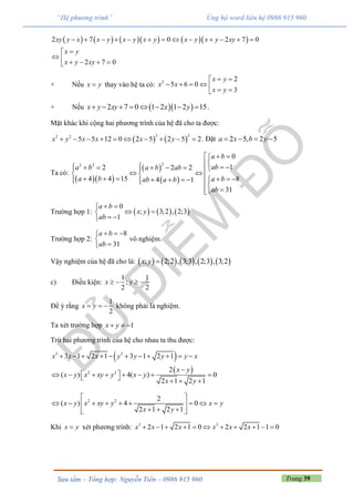 Trang 39Sưu tầm – Tổng hợp: Nguyễn Tiến – 0986 915 960
“Hệ phương trình” Ủng hộ word liên hệ 0986 915 960
         2 7 0 2 7 0
2 7 0
xy y x x y x y x y x y x y xy
x y
x y xy
            

     
+ Nếu x y thay vào hệ ta có: 2 2
5 6 0
3
x y
x x
x y
 
      
+ Nếu   2 7 0 1 2 1 2 15x y xy x y        .
Mặt khác khi cộng hai phương trình của hệ đã cho ta được:
   
2 22 2
5 5 12 0 2 5 2 5 2x y x x x y          . Đặt 2 5, 2 5a x b y   
Ta có:
  
 
 
22 2
0
12 2 2
4 4 15 84 1
31
a b
aba b a b ab
a b a bab a b
ab
  
                       

Trường hợp 1:      
0
; 3;2 , 2;3
1
a b
x y
ab
 
 
 
Trường hợp 2:
8
31
a b
ab
  


vô nghiệm.
Vậy nghiệm của hệ đã cho là:          ; 2;2 , 3;3 , 2;3 , 3;2x y 
c) Điều kiện:
1 1
;
2 2
x y   
Để ý rằng
1
2
x y   không phải là nghiệm.
Ta xét trường hợp 1x y  
Trừ hai phương trình của hệ cho nhau ta thu được:
 3 3
3 1 2 1 3 1 2 1x x x y y y y x          
 2 2 2
( ) 4( ) 0
2 1 2 1
x y
x y x xy y x y
x y

            
2 2 2
( ) 4 0
2 1 2 1
x y x xy y x y
x y
 
         
    
Khi x y xét phương trình: 3 3
2 1 2 1 0 2 2 1 1 0x x x x x x          
 