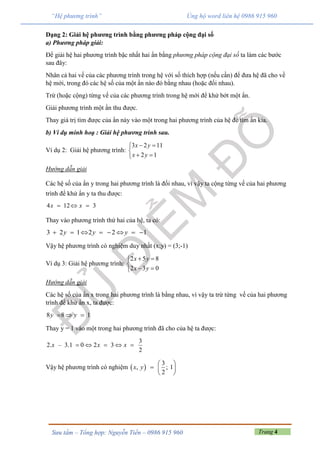 Trang 4Sưu tầm – Tổng hợp: Nguyễn Tiến – 0986 915 960
“Hệ phương trình” Ủng hộ word liên hệ 0986 915 960
Dạng 2: Giải hệ phương trình bằng phương pháp cộng đại số
a) Phương pháp giải:
Để giải hệ hai phương trình bậc nhất hai ẩn bằng phương pháp cộng đại số ta làm các bước
sau đây:
Nhân cả hai vế của các phương trình trong hệ với số thích hợp (nếu cần) để đưa hệ đã cho về
hệ mới, trong đó các hệ số của một ẩn nào đó bằng nhau (hoặc đối nhau).
Trừ (hoặc cộng) từng vế của các phương trình trong hệ mới để khử bớt một ẩn.
Giải phương trình một ẩn thu được.
Thay giá trị tìm được của ẩn này vào một trong hai phương trình của hệ để tìm ẩn kia.
b) Ví dụ minh hoạ : Giải hệ phương trình sau.
Ví dụ 2: Giải hệ phương trình:
3 2 11
2 1
x y
x y
 

 
Hướng dẫn giải
Các hệ số của ẩn y trong hai phương trình là đối nhau, vì vậy ta cộng từng vế của hai phương
trình để khử ẩn y ta thu được:
4 12 3x x  
Thay vào phương trình thứ hai của hệ, ta có:
3 2 1 2 2 1y y y       
Vậy hệ phương trình có nghiệm duy nhất (x;y) = (3;-1)
Ví dụ 3: Giải hệ phương trình:
2 5 8
2 3 0
x y
x y
 

 
Hướng dẫn giải
Các hệ số của ẩn x trong hai phương trình là bằng nhau, vì vậy ta trừ từng vế của hai phương
trình để khử ẩn x, ta được:
8 8 1y y  
Thay y = 1 vào một trong hai phương trình đã cho của hệ ta được:
3
2. – 3.1 0 2 3
2
x x x    
Vậy hệ phương trình có nghiệm  
3
, ; 1
2
x y



 
 
 