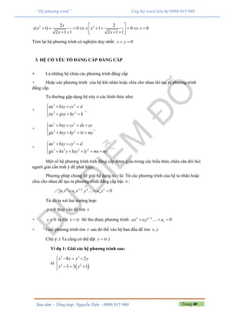 Trang 40Sưu tầm – Tổng hợp: Nguyễn Tiến – 0986 915 960
“Hệ phương trình” Ủng hộ word liên hệ 0986 915 960
2 22 2
( 1) 0 1 0 0
2 1 1 2 1 1
x
x x x x x
x x
 
         
    
Tóm lại hệ phương trình có nghiệm duy nhất: 0x y 
3. HỆ CÓ YẾU TỐ ĐẲNG CẤP ĐẲNG CẤP
+ Là những hệ chứa các phương trình đẳng cấp
+ Hoặc các phương trình của hệ khi nhân hoặc chia cho nhau thì tạo ra phương trình
đẳng cấp.
Ta thường gặp dạng hệ này ở các hình thức như:
+
2 2
2 2
ax
ex
bxy cy d
gxy hy k
   

  
,
+
2 2
2 2
ax
,
gx
bxy cy dx ey
hxy ky lx my
    

   
+
2 2
3 2 2 3
ax
gx
bxy cy d
hx y kxy ly mx ny
   

    
…..
Một số hệ phương trình tính đẳng cấp được giấu trong các biểu thức chứa căn đòi hỏi
người giải cần tinh ý để phát hiện:
Phương pháp chung để giải hệ dạng này là: Từ các phương trình của hệ ta nhân hoặc
chia cho nhau để tạo ra phương trình đẳng cấp bậc n :
1 . .... 0n n k k n
k na x a x y a y
  
Từ đó ta xét hai trường hợp:
0y  thay vào để tìm x
+ 0y  ta đặt x ty thì thu được phương trình: 1 .... 0n n k
k na t a t a
  
+ Giải phương trình tìm t sau đó thế vào hệ ban đầu để tìm ,x y
Chú ý: ( Ta cũng có thể đặt y tx )
Ví dụ 1: Giải các hệ phương trình sau:
a)
 
3 3
2 2
8 2
3 3 1
x x y y
x y
   

  
 