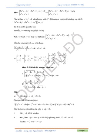 Trang 42Sưu tầm – Tổng hợp: Nguyễn Tiến – 0986 915 960
“Hệ phương trình” Ủng hộ word liên hệ 0986 915 960
TH2:
   2 2 3 2 2 3
2 2 2 2
5 4 3 2 0 5 4 3 2
2 2
x y xy y x y x y xy y x y
x y x y
          
 
     
(*)
Nếu ta thay 2 2
2x y  vào phương trình (*) thì thu được phương trình đẳng cấp bậc 3:
  2 2 3 2 2
5 4 3x y xy y x y x y    
Từ đó ta có lời giải như sau:
Ta thấy 0y  không là nghiệm của hệ.
Xét 0y  đặt x ty thay vào hệ ta có:
 2 3 3 3
2 2 2
5 4 3 2
2
t y ty y ty y
t y y
    

 
Chia hai phương trình của hệ ta được:
2
3 2
2
5 4 3 1
4 5 2 0
1 1
t t t
t t t
t
  
     

2 2 2 2
1
1 1 5 5
1 1
1 1 2 2
2 2
5 5
x xt x y
x x
y yt x y
y y
 
      
                             
.
Ví dụ 2: Giải các hệ phương trình sau:
a)
     
2
23 3
2 3 2 3 0
2 2 3 1 6 1 2 0
x y y
y x y x x x
     

      
b)
 
2
1 2
3 3 2
2 2 2 6
x yx
x y x y
x y x y
 
  
    
Giải:
a) Điều kiện: 2
2 3 0x y   .
Phương trình (2) tương đương:
       
2 3 23 3 2 3
2 2 3 1 6 6 2 0 2 1 3 1 4 0y x y x x x x y x y            
Đây là phương trình đẳng cấp giữa y và 1x  .
+ Xét 0y  hệ vô nghiệm
+ Xét 0y  . Đặt 1x ty  ta thu được phương trình: 3 2
2 3 4 0t t  
Suy ra 2 1 2t x y     
 