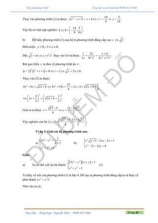 Trang 43Sưu tầm – Tổng hợp: Nguyễn Tiến – 0986 915 960
“Hệ phương trình” Ủng hộ word liên hệ 0986 915 960
Thay vào phương trình (1) ta được: 2 14 5
2 4
9 18
x x x x y         .
Vậy hệ có một cặp nghiệm:  
14 5
; ;
9 18
x y
 
  
 
.
b) Dễ thấy phương trình (1) của hệ là phương trình đẳng cấp của x và y
Điều kiện: 0; 3 0y x    .
Đặt 2 2
y tx y t x   thay vào (1) ta được: 2 2 2 2 2
1 2
3 3 2
x x tx
x t x x t x

 

Rút gọn biến x ta đưa về phương trình ẩn t :
   2 2
2 1 0 2 2 0t t t t y x         .
Thay vào (2) ta được:
2 2 25 1
4 8 2 6 4 10 2 6 2 6
4 4
x x x x x x x          
2 2
5 1
2 2 6
2 2
x x
   
       
   
.
Giải ra ta được
17 3 13 3 17
4 2
x y
 
   .
Vậy nghiệm của hệ  
17 3 13 3 17
; ;
4 2
x y
  
   
 
.
Ví dụ 3: Giải các hệ phương trình sau:
a)
3 3
2 2
1
3
1
x y
x y
x y

  
  
b)
2
3
1 2 2 1
3 3 6
x y xy x
x x xy
    

  
Giải:
a) Ta có thể viết lại hệ thành:
  3 3
2 2
3 1
1
x y x y
x y
   

 
(1)
Ta thấy vế trái của phương trình (1) là bậc 4. Để tạo ra phương trình đẳng cấp ta sẽ thay vế
phải thành 2 2 2
( )x y .
Như vậy ta có:
 