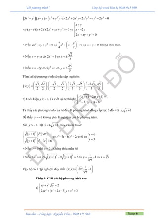 Trang 44Sưu tầm – Tổng hợp: Nguyễn Tiến – 0986 915 960
“Hệ phương trình” Ủng hộ word liên hệ 0986 915 960
    
23 3 2 2 4 3 2 2 3 4
3 2 3 2 2 0x y x y x y x x y x y xy y         
2 2
2 2
( )( 2 )(2 ) 0 2
2 0
x y
x y x y x xy y x y
x xy y
 

        
   
+ Nếu
2
2 2 27
2 0 0 0
4 2
y
x xy y x x x y
 
          
 
không thỏa mãn.
+ Nếu x y ta có 2 2
2 1
2
x x   
+ Nếu 2 5
2 5 1
5
x y y y      
Tóm lại hệ phương trình có các cặp nghiệm:
 
2 2 2 2 2 5 5 2 5 5
; ; , ; , ; , ;
2 2 2 2 5 5 5 5
x y
        
                
       
b) Điều kiện 1y   . Ta viết lại hệ thành:
2
3
1 2 ( 1) 1
3 ( 1) 6
x y x y
x x y
    

  
Ta thấy các phương trình của hệ đều là phương trình đẳng cấp bậc 3 đối với , 1x y 
Dễ thấy 1y   không phải là nghiệm của hệ phương trình.
Xét 1y   . Đặt 1x t y  thay vào hệ ta có:
 
 
3 2
3 2
3 3
1 2 1 0
3 6( 2 ) 0
31 3 6
y t t t
t t t t
ty t t
       
            
+ Nếu 0t  thì 0x  . Không thỏa mãn hệ
+ Nếu    
3 3 3
3
1
3 27 1 9 1 6 1 9
9
t y y y x          
Vậy hệ có 1 cặp nghiệm duy nhất 3
3
1
( ; ) 9; 1
9
x y
 
  
 
Ví dụ 4: Giải các hệ phương trình sau
a)
2
2 3 3
2
2 ( 2 3) 3
xy x y
xy x x y x
  

    
 