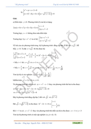 Trang 45Sưu tầm – Tổng hợp: Nguyễn Tiến – 0986 915 960
“Hệ phương trình” Ủng hộ word liên hệ 0986 915 960
b)
 
2
2 2
3 0
( 1) 3( 1) 2 2 0
x xy x
x y xy x y y
    


      
Giải:
a) Điều kiện: 0y  . Phương trình (2) của hệ có dạng:
3
3
1
2 ( 1) ( 1) 3( 1)
2 3
y
xy y x y y
xy x
 
      
 
Trường hợp 1y   không thỏa mãn điều kiện
Trường hợp 3
2 3xy x  ta có hệ:
3
2
2 3
2
xy x
xy x y
  

 
.
Vế trái của các phương trình trong hệ là phương trình đẳng cấp bậc 3 đối với ,x y . Dễ
thấy 0y  . Ta đặt x t y thì thu được hệ:
3 3 2
2
3 2
1
(2 ) 3 2 3
2 3 1 0 1
1 2( ) 2 2
t
y t t t
t t
t ty t t
              
+ Nếu 1t  thì 1 1x y x y    
+ Nếu
1
2
t  thì 3
3 3
1 1 1 4
4
2 3 3 9
x y y x x x y        
Tóm lại hệ có các nghiệm:     3 3
1 4
; 1;1 , ;
3 9
x y
 
  
 
b)Điều kiện: 2
2 0 0x y y y    .
Từ phương trình thứ nhất ta có: 2
3xy x x    thay vào phương trình thứ hai ta thu được:
2 2 2
2 2
( 1) 3( 1) 2 2 6 2 ( 2) 0
2 3 2 ( 2) 0
x y x x y x
x y y x
        
     
Đây là phương trình đẳng cấp bậc 2 đối với y và 2
2x 
Đặt  2
2y t x  ta thu được: 2
1
3 2 1 0 1
( )
3
t
t t
t L

   
  

Khi 1t  ta có: 2
2y x  thay vào phương trình thứ nhất của hệ ta thu được: 1 3x y   
Tóm lại hệ phương trình có một cặp nghiệm ( ; ) (1; 3)x y  
 
