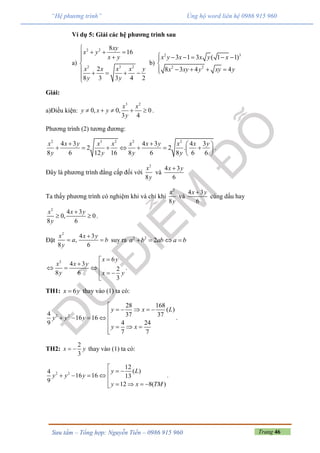 Trang 46Sưu tầm – Tổng hợp: Nguyễn Tiến – 0986 915 960
“Hệ phương trình” Ủng hộ word liên hệ 0986 915 960
Ví dụ 5: Giải các hệ phương trình sau
a)
2 2
2 3 2
8
16
2
8 3 3 4 2
xy
x y
x y
x x x x y
y y

   

    


b)
2 3
2 2
3 1 3 ( 1 1)
8 3 4 4
x y x x y x
x xy y xy y
     

   
Giải:
a)Điều kiện:
3 2
0, 0, 0
3 4
x x
y x y
y
     .
Phương trình (2) tương đương:
2 3 2 2 2
4 3 4 3 4 3
2 2 .
8 6 12 16 8 6 8 6 6
x x y x x x x y x x y
y y y y
   
       
 
.
Đây là phương trình đẳng cấp đối với
2
8
x
y
và
4 3
6
x y
Ta thấy phương trình có nghiệm khi và chỉ khi
2
8
x
y
và
4 3
6
x y
cùng dấu hay
2
4 3
0, 0
8 6
x x y
y

  .
Đặt
2
,
8
x
a
y

4 3
6
x y
b

 suy ra 2 2
2a b ab a b   
2 6
4 3
2
8 6
3
x y
x x y
y x y

   
  

.
TH1: 6x y thay vào (1) ta có:
2 2
28 168
( )
4 37 37
16 16
4 249
7 7
y x L
y y y
y x

    
    
   

.
TH2:
2
3
x y  thay vào (1) ta có:
2 2
12
( )4
16 16 13
9
12 8( )
y L
y y y
y x TM

    

   
.
 