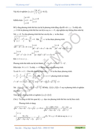 Trang 47Sưu tầm – Tổng hợp: Nguyễn Tiến – 0986 915 960
“Hệ phương trình” Ủng hộ word liên hệ 0986 915 960
Vậy hệ có nghiệm    
24 4
; ; , 8;12
7 7
x y
 
  
 
.
b)Điều kiện:
0
, 0
1
1
0
xy
x y
x
x
y


  
 
Để ý rằng phương trình thứ hai của hệ là phương trình đẳng cấp đối với ,x y . Ta thấy nếu
0y  thì từ phương trình thứ hai của hệ ta suy ra 0x  , cặp nghiệm này không thỏa mãn hệ.
Xét 0y  . Ta chia phương trình thứ hai của hệ cho y ta thu được:
2
8 3 4 4
x x x
y y y
 
    
 
. Đặt
x
t
y
 ta thu được phương trình
4 2
4 2 2 4 2
4 4
8 3 4 4
8 3 4 8 16 8 4 8 12 0
t t
t t t
t t t t t t t
  
      
         
4 2 3 2
4 4
1
2 2 3 0 ( 1)(2 2 3) 0
t t
t
t t t t t t t
  
    
         
Khi 1t x y   .
Phương trình thứ nhất của hệ trở thành: 3 3
3 1 3 ( 1 1)x x x x     .
Điều kiện: 0 1x  . Ta thấy 0x  không thỏa mãn phương trình.
Ta xét 0 1x  . Chia bất phương trình cho 3
0x  ta thu được phương trình:
3
2 3
3 1 1 1
1 3 1
x x x x
 
      
 
. Đặt
1
1t t
x
   phương trình trở thành:
    
3 3
3 2 3 2
3 1 3 1 3 1 1 3t t t t t t t t          
Xét   
3
3 2
( ) 3 1 1f t t t t t     Dễ thấy    1 3f t f  suy ra phương trình có nghiệm
duy nhất 1 1t x  
Tóm lại hệ phương trình có nghiệm    ; 1;1x y 
Chú ý: Ta cũng có thể tìm quan hệ ,x y dựa vào phương trình thứ hai của hệ theo cách:
Phương trình có dạng:
2 2
2 2
( )(8 5 ) ( )
8 3 4 3 0 0
8 3 4 3
x y x y x y y
x xy y y xy y
xy yx xy y y
  
        
  
2 2
8 5 (3)
0
8 3 4 3
x y
x y y
xy yx xy y y

    
   
. Vì , 0x y  nên ta suy ra x y
 
