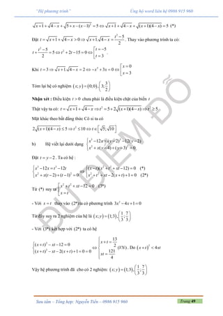 Trang 49Sưu tầm – Tổng hợp: Nguyễn Tiến – 0986 915 960
“Hệ phương trình” Ủng hộ word liên hệ 0986 915 960
2
1 4 5 ( 1) 5 1 4 ( 1)(4 ) 5x x x x x x x x                (*)
Đặt
2
5
1 4 0 1. 4
2
t
t x x x x

         . Thay vào phương trình ta có:
2
2 55
5 2 15 0
32
tt
t t t
t
 
        
.
Khi 2 0
1. 4 2 3 0
3
3t
x
x x x x
x

      

  

Tóm lại hệ có nghiệm    
3
; 0;0 , 3;
2
x y
 
  
 
Nhận xét : Điều kiện 0t  chưa phải là điều kiện chặt của biến t
Thật vậy ta có: 2 2
1 4 5 2 ( 1)(4 ) 5t x x t x x t          
Mặt khác theo bất đẳng thức Cô si ta có
2
2 ( 1)(4 ) 5 10 5; 10x x t t         
b) Hệ viết lại dưới dạng
3 3
2 2
12 ( 2) 12( 2)
( 4) ( 3) 0
x x y y
x x y y
     

    
Đặt 2t y  . Ta có hệ :
3 3 2 2
2 2 2 2
12 12 ( )( 12) 0 (*)
( 2) ( 1) 0 2( ) 1 0 (2*)
x x t t x t x t xt
x x t t x t xt x t
        
 
           
Từ (*) suy ra
2 2
12 0 (3*)x t xt
x t
    


- Với x t thay vào (2*)ta có phương trình 2
3 4 1 0x x  
Từ đây suy ra 2 nghiệm của hệ là    
1 7
; 1;3 , ;
3 3
x y
 
  
 
- Với (3*) kết hợp với (2*) ta có hệ
2
2
13
( ) 12 0 2 ( )
121( ) 2( ) 1 0 0
4
x t
x t xt
VN
x t xt x t
xt

      
 
        

. Do  
2
4x t xt 
Vậy hệ phương trình đã cho có 2 nghiệm:    
1 7
; 1;3 , ;
3 3
x y
 
  
 
 