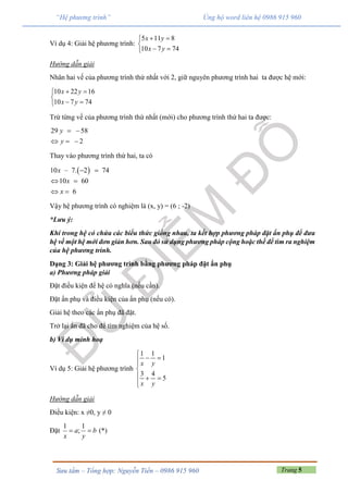 Trang 5Sưu tầm – Tổng hợp: Nguyễn Tiến – 0986 915 960
“Hệ phương trình” Ủng hộ word liên hệ 0986 915 960
Ví dụ 4: Giải hệ phương trình:
5 11 8
10 7 74
x y
x y
 

 
Hướng dẫn giải
Nhân hai vế của phương trình thứ nhất với 2, giữ nguyên phương trình hai ta được hệ mới:
10 22 16
10 7 74
x y
x y
 

 
Trừ từng vế của phương trình thứ nhất (mới) cho phương trình thứ hai ta được:
29 58
2
y
y
 
  
Thay vào phương trình thứ hai, ta có
 10 – 7. 2 74
10 60
6
x
x
x
 
 
 
Vậy hệ phương trình có nghiệm là (x, y) = (6 ; -2)
*Lưu ý:
Khi trong hệ có chứa các biểu thức giống nhau, ta kết hợp phương pháp đặt ẩn phụ để đưa
hệ về một hệ mới đơn giản hơn. Sau đó sử dụng phương pháp cộng hoặc thế để tìm ra nghiệm
của hệ phương trình.
Dạng 3: Giải hệ phương trình bằng phương pháp đặt ẩn phụ
a) Phương pháp giải
Đặt điều kiện để hệ có nghĩa (nếu cần).
Đặt ẩn phụ và điều kiện của ẩn phụ (nếu có).
Giải hệ theo các ẩn phụ đã đặt.
Trở lại ẩn đã cho để tìm nghiệm của hệ số.
b) Ví dụ minh hoạ
Ví dụ 5: Giải hệ phương trình
1 1
1
3 4
5
x y
x y

 


  

Hướng dẫn giải
Điều kiện: x ≠0, y ≠ 0
Đặt
1 1
;a b
x y
  (*)
 