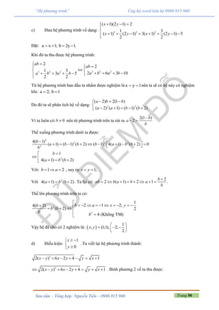 Trang 50Sưu tầm – Tổng hợp: Nguyễn Tiến – 0986 915 960
“Hệ phương trình” Ủng hộ word liên hệ 0986 915 960
c) Đưa hệ phương trình về dạng: 3 3 2
( 1)(2 1) 2
1 3
( 1) (2 1) 3( 1) (2 1) 5
2 2
x y
x y x y
  


       
Đặt: a x 1; b 2y 1.   
Khi đó ta thu được hệ phương trình:
3 3 23 3 2
2
2
1 3
2 6 3 103 5
2 2
ab
ab
a b a ba b a b


 
       
Từ hệ phương trình ban đầu ta nhẩm được nghiệm là x y 1  nên ta sẽ có hệ này có nghiệm
khi: a 2; b 1 
Do đó ta sẽ phân tích hệ về dạng: 2 2
( 2) 2(1 )
( 2) ( 1) ( 1) ( 2)
a b b
a a b b
  

    
Vì ta luôn có: 0b  nên từ phương trình trên ta rút ra
2(1 )
2
b
a
b

 
Thế xuống phương trình dưới ta được:
2
2 2 2
2
2
4( 1)
( 1) ( 1) ( 2) ( 1) 4( 1) ( 2) 0
1
4( 1) ( 2)
b
a b b b a b b
b
b
a b b

           

    
Với: 1 2b a   , suy ra: 1;x y  .
Với 2
4( 1) ( 2)a b b   . Ta lại có:
2
2 ( 1) 2 1 .
b
ab b a b a
b

       
Thế lên phương trình trên ta có:
2
3
1
2 1 2;4( 2)
( 2) 2
4 (Không TM)
b a x yb
b b
b
b

            


Vậy hệ đã cho có 2 nghiệm là:  
1
(1;1) 2; ;
2
,x y



  
 
d) Điều kiện:
1
0
x
y
 


. Ta viết lại hệ phương trình thành:
2
2( ) 6 2 4 1x y x y y x      
2
2( ) 6 2 4 1x y x y y x        . Bình phương 2 vế ta thu được:
 