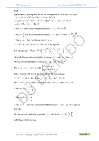 Trang 52Sưu tầm – Tổng hợp: Nguyễn Tiến – 0986 915 960
“Hệ phương trình” Ủng hộ word liên hệ 0986 915 960
Giải:
a) Cách 1: Lấy phương trình thứ hai trừ phương trình thứ nhất theo vế ta được:
2 3 2 2
2 ( 3) 2 6 1 (2 2) 3 0xy y x y y y x y        
 2 3 2 2 3 2
2 2 3 1 0 1 2 32 1 0xy y y x x yxy y y y           
( 1)(2 1)( 1) 0.y y x y     
+ Nếu 1y   thay vào phương trình (1) ta có: 2
3 3x x   
+ Nếu
1
2
y  thay vào phương trình (1) ta có: 2 3 2 3
4 12 3 0
2
x x x

    
+ Nếu 1y x  thay vào phương trình (1) ta có:
2 2 2 2
2 3( 1) 0 4 6 3 0x x x x x         . Vô nghiệm.
Kết luận:  
3 2 2 1 3 2 2 1
; ( 3;1),( 3;1), ; , ;
2 2 2 2
x y
    
        
   
*Cách 2: Phương trình thứ hai phân tích được: 2
(2 )( 3) 1 0y x x y    
Phương trình thứ nhất phân tích được: 2 2
( ) 2( 2 ) 0x yx y   
Đặt 2
, 2a x y b x y    ta có hệ:
2
2 0
( 3) 1 0
a b
a b
  

  
b) Lấy phương trình thứ hai trừ phương trình thứ nhất, ta được:
3 2 2
2 2 0,x x x y xy x     hay 3 2 2
( 2 ) ( 2 ) 0.x x x y x x    
Do 3 2 2
2 ( 1)( 2 )x x x x x x     nên từ trên, ta có 2
( 2 )( 1 ) 0.x x x y   
+ Nếu
0
0
2
y
x
y

    
+ Nếu
0
2 4
3
y
x
y

 
 

+ Nếu 1y x  thay vào phương trình (1) ta thu được: 2
1 2 2 0y y   vô nghiệm.
Kết luận:
Hệ phương trình có các cặp nghiệm là:    
4
; (0;0),(0; 2), 2;0 , 2;
3
x y
 
   
 
c) Hệ được viết lại như sau:
 