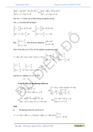 Trang 53Sưu tầm – Tổng hợp: Nguyễn Tiến – 0986 915 960
“Hệ phương trình” Ủng hộ word liên hệ 0986 915 960
      2 2 3 2 2 2
2 2 2 2
3 3 4 3 4
3 3 1 0 3 3 1 0
xy y x x y x y xy y y x x y
x y y xy x y xy
        
 
       


Xét với 0y  thay vào ta thấy không là nghiệm của hệ .
Với 0y  ta biến đổi hệ thành :
 2 2
2
1
3 4
1
3 3 0
x y x x
y
x y x
y
 
   
 

    


 2 2
2
1
3 4
1
3 4
x y x x
y
x y x x
y
 
   
 

     

Đặt :
2
1
3
a x
y
b y x

 

  
Khi đó hệ trở thành hệ :
2
4
4
ab x
a b x
 

 
Theo Viets thì ta có 2 số a và b là nghiệm của phương trình :
2 2 2
22
11
2
4 4 ( 2 ) 0 2
1
2 32 3
yx x xyt xt x t x t x
x xx y x
x
    
         
      
2 3 2
1
1
1
1 1
2 3 3 2 1 0
y
y xx
x
y
x x x x
x

      
  
      
Vậy hệ có 1 nghiệm    ; 1;1x y  
Ví dụ 3: Giải các hệ phương trình sau
a)
 
3
2 4 3
1 1 2
9 9
x y
x y y x y y
    

    
b)
3 2
2 3 2
2 15 6 (2 5 4 )
2
8 3 3 4 2
x x y x y x y
x x x x y
y y
     


   

c) 3 2 2 2
3 6 2 4 4 3 9 2
6 3 2 4 4 6
x x y y
x x y xy y x x
    
     



d)
3 4 2
2
8 3 4
2 2
x y y x y
xy y y
    

  
Giải:
a) Từ phương trình (2) của hệ ta có:
    2 4 3 3
3
9 9 9 0
9 0
x y
x y y x y y x y x y
x y

           
  
 
