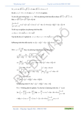 Trang 54Sưu tầm – Tổng hợp: Nguyễn Tiến – 0986 915 960
“Hệ phương trình” Ủng hộ word liên hệ 0986 915 960
Vì 1y  và 3
1 1 2x y    nên 3
1 2 7x x   
Do đó 3
9 1 0x y     nên 3
9 0x y   vô nghiệm.
Ta chỉ cần giải trường hợp x y . Thế vào phương trình ban đầu ta được: 3
1 1 2x x    .
Đặt  3
1 ; 1 0a x b x b     thì
    23 3 2 2
3 2
2
2 2 4 2 0 1 2 2 0
2
a b
a a a a a a a a
a b
 
             
 
Từ đó suy ra nghiệm của phương trình ban đầu
0; 11 6 3; 11 6 3x x x      
Vậy hệ đã cho có 3 nghiệm là 0; 11 6 3; 11 6 3x y x y x y         
b)Phương trình thứ nhất của hệ   2 2
2
(2 ) 12 15 0 15
12
y x
y x x y x
y

      

TH 1:
2
15
12
x
y

 thay vào phương trình thứ hai của hệ ta được:
 
2 3 2 2
22
3 2 4 15
3 15 4 242 15
x x x x x
xx

   

   
2 2
2 2
2 2
36
12 16 15 16 15 0
15 15
x x
x x x x
x x
       
 
 
2 2
22
22
22
16 15 0 16 15 0
36 16 156 16 15
1515
x x x x
xx
x xx x
xx
       
 
  
     

  
2
2 2 2
16 15 0
36 15 16 15 (*)
x x
x x x x
   
 
   
Xét phương trình (*)   2 2 2
36 15 16 15x x x x   
Vì x = 0 không phải là nghiệm. Ta chia hai vế phương trình cho 2
x ta có:
15 15
36 16x x
x x
  
     
  
Đặt 2 215
16 36 0
18
t
x t t t
tx

         
+ Nếu 2 515
2 2 2 15 0 5
3
x
t x x x x
xx

            
 