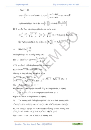 Trang 55Sưu tầm – Tổng hợp: Nguyễn Tiến – 0986 915 960
“Hệ phương trình” Ủng hộ word liên hệ 0986 915 960
+ Nếu t = 18
2 9 4 615
18 18 15 0 9 4 6
9 4 6
x
x x x x
x x
   
            
  
Nghiệm của hệ đã cho là:  
5 27 12 6
; 5; , 9 4 6;
6 2
x y
  
         
TH 2: 2x y Thay vào phương trình thứ hai của hệ ta có:
2 3 2 2
2 2 7 11
0
4 3 3 4 4 6 12
x x x x x x
x x
x x
         (loại) (do điều kiện 0y  )
KL: Nghiệm của hệ đã cho là:  
5 27 12 6
; 5; , 9 4 6;
6 2
x y
  
         
c) Điều kiện
2
3
x
y



Phương trình (2) của hệ tương đương với:
2
2
2 2
(2 2 )(3 2) 0
2 3
y x
x y x y
y x
 
        
+ Với 2 2y x  thế vào phương trình (1) ta được:
(1) 7 6 2 4 4 6 15 4 0 (3)x x x      
Đến đây sử dụng bất đẳng thức Cô si ta có:
6 2 4 3.2 2( 2) 3
6 2 4 4 6 15 7 4
4 6 15 2.2 3(2 5) 2(2 2)
x x x
x x x
x x x
    
     
    
Dấu '' '' xảy ra khi chỉ khi 4x 
Từ (3) suy ra 4x  là nghiệm duy nhất. Vậy hệ có nghiệm ( ; ) (4;6)x y 
- Với 2
2 3 2y x   hệ vô nghiệm do điều kiện 3y 
Vậy hệ đã cho chỉ có 1 nghiệm ( ; ) (4;6)x y 
d) Thế phương trình 2 vào phương trình 1 của hệ ta được phương trình :
   3 4 2 2 3 3 2
8 3 2(2 ) 8 3 4 2 2x y y x y xy y y x y x y x y y            
Vì 0y  không là nghiệm của hệ. Chia cả hai vế cho y ta được phương trình
3 3 2 3 2 3
8 3 4 2 2 3 4 8 2 2x y x x y x x x y y           
Đặt : 1 1z x x z     . Khi đó ta có phương trình :
 