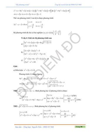 Trang 56Sưu tầm – Tổng hợp: Nguyễn Tiến – 0986 915 960
“Hệ phương trình” Ủng hộ word liên hệ 0986 915 960
    3 3 2 2 2 2
8 2 2 4 2 0 do 4 2 0z z y y z y z y zy z y zy            
2 1 2 2 1z y x y x y       
Thế vào phương trình 2 của hệ ta được phương trình:
2
1 1
3 2 0 2 7
3 3
y x
y y
y x
  
        

Hệ phương trình đã cho có hai nghiệm
7 2
( ; ) (1;1); ;
3 3
x y
  
  
 
Ví dụ 4: Giải các hệ phương trình sau
a)
 
 
2 2
3 1 2 1 4 2 1
3 3
y y x y x y
y y x y
      

  
b)
  2
2 3 2 2
2 3 2 3
2 2 7 6
x xy y
x x y x y xy
   

   
c)
 4 2
2 3
2 6 7 2 9
2 10
x xy y y x
yx x
      

 
Giải:
a) Điều kiện: 2
2 1 0x y   .
Phương trình (1) tương đương:
   
2 2 2 2 2
2
2
22
2
4 4 2 1 2 1 2
2 1 3
2 2 1
2 1
y y x y x y x xy y
x y y x
y x y x y
x y x y
        
    
      
    
TH1: 2
2 1 3x y y x    . Bình phương hai vế phương trình ta được:
2
2 2 2
2
3 1; 1( )
3
6 9 2 1 415 17
; ( )2 1 9 6
51 33 3
y x x y TM
y x
xy y y
x y TMx y y xy x
xy y y
                     
.
TH2: 2
2 1x y x y    . Bình phương hai vế phương trình:
2
2 2 2
2
0 1; 1
0
2 2 1 41 7
; ( )2 1 2
21 33 3
x y x y
x y
xy y y
x y Lx y x xy y
xy y y
                        
.
 